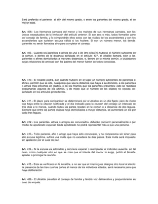 Será preferido el pariente al afín del mismo grado, y entre los parientes del mismo grado, el de
mayor edad.
Art. 408.- Los hermanos carnales del menor y los maridos de sus hermanas carnales, son los
únicos exceptuados de la limitación del artículo anterior. Si son seis o más, todos formarán parte
del consejo de familia, y lo compondrán ellos solos con las viudas de los ascendientes y con los
ascendientes que tuviesen excusa válida si los hubiere. Si son un número menor, los demás
parientes no serán llamados sino para completar el consejo.
Art. 409.- Cuando los parientes o afines de una o de otro línea no hubiese el número suficiente en
la común, o dentro de la distancia señalada en el artículo 407, el Alcalde llamará, bien a los
parientes o afines domiciliados a mayores distancias, o, dentro de la misma común, a ciudadanos
cuyas relaciones de amistad con los padres del menor fueren de todos conocidas.
Art. 410.- El Alcalde podrá, aun cuando hubiere en el lugar un número suficientes de parientes o
afines, permitir que se cite, cualquiera que sea la distancia que haya a su domicilio, a los parientes
o afines más próximos en grados, o de los mismos que los parientes presentes: esto se realizará
descartando algunos de los últimos, y de modo que el número de los citados no exceda del
señalado en los artículos precedentes.
Art. 411.- El plazo para comparecer se determinará por el Alcalde en un día fijado; pero de modo
que haya entre la citación notificada y el día indicado para la reunión del consejo un intervalo de
tres días a lo menos, cuando todas las partes residan en la común o a distancia de dos leguas.
Siempre que entre las partes citadas haya domiciliados a mayor distancia, se aumentará un día por
cada tres leguas.
Art. 412.- Los parientes, afines o amigos así convocados, deberán concurrir personalmente o por
medio de apoderado especial. Cada apoderado no podrá representar más a que una persona.
Art. 413.- Todo pariente, afín o amigo que haya sido convocado, y no comparezca sin tener para
ello excusa legítima, sufrirá una multa que no excederá de diez pesos. Esta multa será impuesta
sin apelación por el Juez de paz.
Art. 414.- Si la excusa es admisible y conviene esperar o reemplazar al individuo ausente, en tal
caso, como cualquier otro en que se crea que el interés del menor lo exige, podrá el Alcalde
aplazar o prorrogar la reunión.
Art. 415.- Esta se verificará en la Alcaldía, a no ser que el mismo juez designe otro local al efecto:
la presencia de las tres cuartas partes al menos de los individuos citados, será necesaria para que
haya deliberación.
Art. 416.- El Alcalde presidirá el consejo de familia y tendrá voz deliberativa y preponderante en
caso de empate.
 