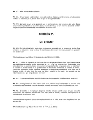 Art. 417.- (Este artículo está suprimido).
Art. 418.- El tutor obrará y administrará como tal, desde el día de su nombramiento, si hubiese sido
hecho a su presencia; si no, desde el día en que se le haya notificado.
Art. 419.- La tutela es un cargo personal que no se transfiere a los herederos del tutor. Estos
únicamente responderán de la gestión de su causahabiente; y si son mayores de edad, tendrán
obligación de continuarla hasta el nombramiento de nuevo tutor.
SECCIÓN 5ª.
Del protutor
Art. 420.- En toda tutela habrá un protutor o protutora, nombrado por el consejo de familia. Sus
funciones se reducirán a obrar en favor de los intereses del menor, siempre que estén en oposición
con los del tutor.
(Modificado según Ley 390 del 14 de diciembre de 1940, G. O. 5535).
Art. 421.- Cuando se confieran las funciones del tutor a una persona en quien concurra alguna de
las cualidades expresadas en las secciones 1a., 2a., y 3a., de este capítulo, deberá este tutor
antes de entrar en ejercicio, hacer convocar un consejo de familia, compuesto como se a dicho en
la sección 4a. Si se ingiere en la gestión antes de llenar esta formalidad, el consejo de familia,
convocado a instancia de los parientes, acreedores u otras partes interesadas, o de oficio por el
Alcalde, podrá, si hubo dolo de parte del tutor, privarle de la tutela, sin perjuicio de las
indemnizaciones a que tenga derecho el menor.
Art. 422.- En las demás tutelas, el nombramiento de protutor seguirá inmediatamente al de tutor.
Art. 423.- En ningún caso el autor tomará parte en la votación en que se nombre el protutor. Este
se designará, excepto en el caso de hermanos carnales, en la línea a que no pertenezca el tutor.
Art. 424.- El protutor no reemplazará de pleno derecho al tutor, cuando vaque la tutela o resulte
abandonada por ausencia; pero en este caso, bajo pena de daños y perjuicios, debe provocar el
nombramiento de un nuevo tutor.
También deberá el protutor provocar el nombramiento de un tutor, en el caso del párrafo final del
artículo 390.
(Modificado según Ley 452 del 1o. de mayo de 1941, G. O. 5587).
 