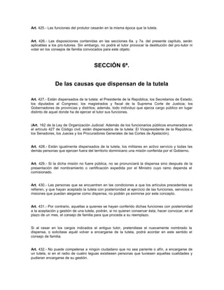 Art. 425.- Las funciones del protutor cesarán en la misma época que la tutela.
Art. 426.- Las disposiciones contenidas en las secciones 6a. y 7a. del presente capítulo, serán
aplicables a los pro-tutores. Sin embargo, no podrá el tutor provocar la destitución del pro-tutor ni
votar en los consejos de familia convocados para este objeto.
SECCIÓN 6ª.
De las causas que dispensan de la tutela
Art. 427.- Están dispensados de la tutela: el Presidente de la República; los Secretarios de Estado;
los diputados al Congreso; los magistrados y fiscal de la Suprema Corte de Justicia; los
Gobernadores de provincias y distritos; además, todo individuo que ejerza cargo público en lugar
distinto de aquel donde ha de ejercer el tutor sus funciones.
(Art. 162 de la Ley de Organización Judicial: Además de los funcionarios públicos enumerados en
el artículo 427 de Código civil, están dispensados de la tutela: El Vicepresidente de la República,
los Senadores, los Jueces y los Procuradores Generales de las Cortes de Apelación).
Art. 428.- Están igualmente dispensados de la tutela, los militares en activo servicio y todas las
demás personas que ejerzan fuera del territorio dominicano una misión conferida por el Gobierno.
Art. 429.- Si la dicha misión no fuere pública, no se pronunciará la dispensa sino después de la
presentación del nombramiento o certificación expedida por el Ministro cuyo ramo dependa el
comisionado.
Art. 430.- Las personas que se encuentren en las condiciones a que los artículos precedentes se
refieren, y que hayan aceptado la tutela con posterioridad al ejercicio de las funciones, servicios o
misiones que puedan alegarse como dispensa, no podrán ya eximirse por este concepto.
Art. 431.- Por contrario, aquellas a quienes se hayan conferido dichas funciones con posterioridad
a la aceptación y gestión de una tutela, podrán, si no quieren conservar ésta, hacer convocar, en el
plazo de un mes, el consejo de familia para que proceda a su reemplazo.
Si al cesar en los cargos indicados el antiguo tutor, pretendiese el nuevamente nombrado la
dispensa, o solicitase aquél volver a encargarse de la tutela, podrá acordar en este sentido el
consejo de familia.
Art. 432.- No puede compelerse a ningún ciudadano que no sea pariente o afín, a encargarse de
un tutela, si en el radio de cuatro leguas existiesen personas que tuviesen aquellas cualidades y
pudieran encargarse de su gestión.
 