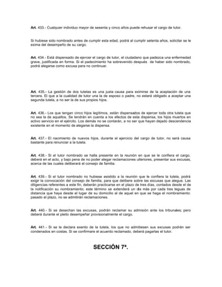 Art. 433.- Cualquier individuo mayor de sesenta y cinco años puede rehusar el cargo de tutor.
Si hubiese sido nombrado antes de cumplir esta edad, podrá al cumplir setenta años, solicitar se le
exima del desempeño de su cargo.
Art. 434.- Está dispensado de ejercer el cargo de tutor, el ciudadano que padezca una enfermedad
grave, justificada en forma. Si el padecimiento ha sobrevenido después de haber sido nombrado,
podrá alegarse como excusa para no continuar.
Art. 435.- La gestión de dos tutelas es una justa causa para eximirse de la aceptación de una
tercera. El que a la cualidad de tutor una la de esposo o padre, no estará obligado a aceptar una
segunda tutela, a no ser la de sus propios hijos.
Art. 436.- Los que tengan cinco hijos legítimos, están dispensados de ejercer toda otra tutela que
no sea la de aquellos. Se tendrán en cuenta a los efectos de esta dispensa, los hijos muertos en
activo servicio en el ejército. Los demás no se contarán, a no ser que hayan dejado descendencia
existente en el momento de alegarse la dispensa.
Art. 437.- El nacimiento de nuevos hijos, durante el ejercicio del cargo de tutor, no será causa
bastante para renunciar a la tutela.
Art. 438.- Si el tutor nombrado se halla presente en la reunión en que se le confiera el cargo,
deberá en el acto, y bajo pena de no poder alegar reclamaciones ulteriores, presentar sus excusas,
acerca de las cuales deliberará el consejo de familia.
Art. 439.- Si el tutor nombrado no hubiese asistido a la reunión que le confiera la tutela, podrá
exigir la convocación del consejo de familia, para que delibere sobre las excusas que alegue. Las
diligencias referentes a este fin, deberán practicarse en el plazo de tres días, contados desde el de
la notificación su nombramiento; este término se extenderá un día más por cada tres leguas de
distancia que haya desde el lugar de su domicilio al de aquel en que se haga el nombramiento:
pasado el plazo, no se admitirán reclamaciones.
Art. 440.- Si se desechan las excusas, podrán reclamar su admisión ante los tribunales; pero
deberá durante el pleito desempeñar provisionalmente el cargo.
Art. 441.- Si se le declara exento de la tutela, los que no admitiesen sus excusas podrán ser
condenados en costas. Si se confirmare el acuerdo reclamado, deberá pagarlas el tutor.
SECCIÓN 7ª.
 