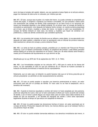servir de base al empleo del capital, deberá, una vez expirado el plazo fijado en el artículo anterior,
pagar los intereses de toda suma no colocada, por módica que sea.
Art. 457.- El tutor, aunque sea el padre o la madre del menor, no puede contratar en empréstito por
cuenta del pupilo, ni enajenar e hipotecar sus bienes e inmuebles, sin que preceda a estos actos
una autorización del consejo de familia. Esta autorización no se dará nunca si no reconoce por
causa una necesidad absoluta o una utilidad evidente. En el primer caso, el consejo de familia no
concederá su autorización, sino después de haberse hecho constar, en cuenta sumaria presentada
por el tutor, que el dinero, muebles y rentas del menor, no bastan a cubrir sus necesidades. El
consejo de familia indicará en todo caso, los bienes y muebles que hayan de venderse con
preferencia, y todas las demás condiciones que considere oportunas.
Art. 458.- Los acuerdos del consejo de familia que se refieran a este objeto, no se ejecutarán sino
después de haber pedido y obtenido el tutor su aprobación ante el tribunal de primera instancia;
éste resolverá en cámara de consejo y previo dictamen fiscal.
Art. 459.- La venta se hará en pública subasta, presidida por un miembro del Tribunal de Primera
Instancia, o por un Notario comisionado al efecto, en presencia del protutor; a ella deben preceder
edictos fijados en la forma de costumbre en la Común. Cada uno de estos edictos será firmado y
visado por el Presidente del Ayuntamiento en cuyo término se fije.
(Modificado por la Ley 3079 del 18 de septiembre de 1951, G. O. 7454).
Art. 460.- Las formalidades exigidas en los artículos 457 y 458 para la venta de los bienes del
menor, no son aplicables al caso en que por sentencia de un tribunal se hubiere acordado la
licitación de bienes pro-indivisos a instancia de los copropietarios.
Solamente, aun en este caso, la licitación no podrá hacerse más que en la forma prescrita por el
artículo precedente: se admitirán en ella necesariamente los extraños.
Art. 461.- El tutor no podrá aceptar ni repudiar una herencia perteneciente al menor, sin estar
autorizado para ello por el consejo de familia. En todo caso no se hará la aceptación, sino a
beneficio del inventario.
Art. 462.- Cuando la herencia repudiada a nombre del menor no fuere aceptada por otra persona,
podrá ser adquirida de nuevo, bien por el tutor autorizado al efecto por nuevo acuerdo del consejo
de familia, o por el menor cuando llegue a la mayor edad; pero en estos casos debe recibirse en el
estado en que se encuentre, y sin facultad de impugnar las ventas u otros actos ejecutados
legalmente durante el tiempo en que estuvo sin aceptarse la herencia.
Art. 463.- El tutor no podrá aceptar las donaciones hechas al menor, sin estar autorizado por el
consejo de familia. Producirán respecto del menor, los mismos efectos, que si se hubiesen hecho a
una persona mayor de edad.
Art. 464.- El tutor no podrá entablar demandas relativas a los derechos inmobiliarios del menor, ni
 