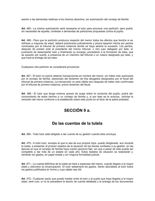 asentir a las demandas relativas a los mismos derechos, sin autorización del consejo de familia
Art. 465.- La misma autorización será necesaria al tutor para provocar una partición; pero podrá,
sin necesidad de aquella, contestar a demandas de particiones propuestas contra el pupilo.
Art. 466.- Para que la partición produzca respecto del menor todos los efectos que tendría si se
refiriese a mayores de edad, deberá practicarse judicialmente y previa tasación hecha por peritos
nombrados por el tribunal de primera instancia donde se haya abierto la sucesión. Los peritos,
después de prestar ante el presidente del mismo tribunal, u otro juez delegado por éste, el
juramento de desempeñar bien y finalmente su encargo, procederán a la formación de lotes, que
se sacarán por suerte, a presencia de un miembro del tribunal o un notario designado por éste, y
que hará la entrega de los lotes.
Cualquiera otra partición se considerará provisional.
Art. 467.- El tutor no podrá celebrar transacciones en nombre del menor, sin haber sido autorizado
por el consejo de familia, asesorado del dictamen de tres abogados designados por el fiscal del
tribunal de primera instancia. La transacción no será válida sino después de haber sido confirmada
por el tribunal de primera instancia, previo dictamen del fiscal.
Art. 468.- El tutor que tenga motivos graves de queja sobre la conducta del pupilo, podrá dar
conocimiento de estos hechos a un consejo de familia y, si por éste se le autoriza, solicitar la
reclusión del menor conforme a la establecido sobre este punto en el título de la patria potestad.
SECCIÓN 9 a.
De las cuentas de la tutela
Art. 469.- Todo tutor está obligado a dar cuenta de su gestión cuando ésta concluya.
Art. 470.- A todo tutor, excepto el que lo sea de sus propios hijos, puede obligársele, aun durante
la tutela, a presentar al protutor estados de la situación de los bienes confiados a su gestión, en las
épocas en que el consejo de familia haya creído oportuno fijar, sin que a pesar de esto pueda ser
compelido a dar más de un estado en cada año. Estos estados de situación se redactarán y
remitirán sin gastos, en papel simple y sin ninguna formalidad judicial.
Art. 471.- La cuenta definitiva de la tutela se hará a expensas del menor, cuando llegare a la mayor
edad u obtuviere su emancipación. El tutor adelantará los gastos. Serán abonables al tutor todos
los gastos justificados en forma y cuyo objeto sea útil.
Art. 472.- Cualquier pacto que pueda mediar entre el tutor y el pupilo que haya llegado a la mayor
edad, será nulo, si no le precediere la dación de cuenta detallada y la entrega de los documentos
 