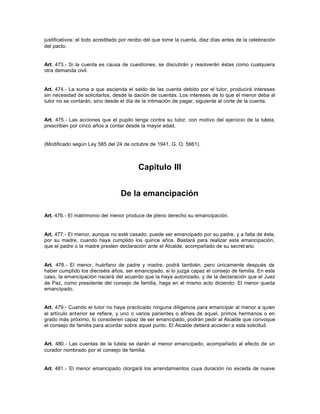 justificativos: el todo acreditado por recibo del que tome la cuenta, diez días antes de la celebración
del pacto.
Art. 473.- Si la cuenta es causa de cuestiones, se discutirán y resolverán éstas como cualquiera
otra demanda civil.
Art. 474.- La suma a que ascienda el saldo de las cuenta debido por el tutor, producirá intereses
sin necesidad de solicitarlos, desde la dación de cuentas. Los intereses de lo que el menor deba al
tutor no se contarán, sino desde el día de la intimación de pagar, siguiente al corte de la cuenta.
Art. 475.- Las acciones que el pupilo tenga contra su tutor, con motivo del ejercicio de la tutela,
prescriben por cinco años a contar desde la mayor edad.
(Modificado según Ley 585 del 24 de octubre de 1941, G. O. 5661).
Capitulo III
De la emancipación
Art. 476.- El matrimonio del menor produce de pleno derecho su emancipación.
Art. 477.- El menor, aunque no esté casado, puede ser emancipado por su padre, y a falta de éste,
por su madre, cuando haya cumplido los quince años. Bastará para realizar esta emancipación,
que el padre o la madre presten declaración ante el Alcalde, acompañado de su secret ario.
Art. 478.- El menor, huérfano de padre y madre, podrá también, pero únicamente después de
haber cumplido los dieciséis años, ser emancipado, si lo juzga capaz el consejo de familia. En este
caso, la emancipación nacerá del acuerdo que la haya autorizado, y de la declaración que el Juez
de Paz, como presidente del consejo de familia, haga en el mismo acto diciendo: El menor queda
emancipado.
Art. 479.- Cuando el tutor no haya practicado ninguna diligencia para emancipar al menor a quien
el artículo anterior se refiere, y uno o varios parientes o afines de aquel, primos hermanos o en
grado más próximo, lo consideren capaz de ser emancipado, podrán pedir al Alcalde que convoque
el consejo de familia para acordar sobre aquel punto. El Alcalde deberá acceder a esta solicitud.
Art. 480.- Las cuentas de la tutela se darán al menor emancipado, acompañado al efecto de un
curador nombrado por el consejo de familia.
Art. 481.- El menor emancipado otorgará los arrendamientos cuya duración no exceda de nueve
 