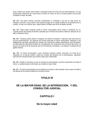 años; recibirá sus rentas; dará recibos y ejecutará todos los actos de pura administración, sin que
pueda pedir restitución por esos actos en todos los casos en que no pueda pedirla el que haya
cumplido la mayor de edad.
Art. 482.- No podrá intentar acciones inmobiliarias, ni contestar a las que en este punto se
entablen contra él, ni aun recibir y dar cartas de pago de un capital mueble sin la asistencia de su
curador, el cual, en el último caso, velará sobre el empleo que se dé al capital recibido.
Art. 483.- Bajo ningún pretexto podrá el menor emancipado tomar dinero a préstamo sin un
acuerdo previo del consejo de familia, aprobado por el tribunal de primera instancia, después de oír
éste el dictamen fiscal.
Art. 484.- Tampoco podrá vender ni enajenar sus bienes inmuebles, ni ejecutar más actos que los
de pura administración, sin observar las formas prescritas al menor emancipado. Respecto a las
obligaciones que haya contraído por compra o en otra forma, podrán reducirse en caso de exceso:
en esta parte los tribunales tomarán en consideración las condiciones de la fortuna del menor, la
buena o la mala fe de las personas que con él hubieren contratado, y la utilidad o inutilidad de los
gastos hechos.
Art. 485.- El menor emancipado, cuyos contratos hubieren sufrido reducción, en virtud de lo
dispuesto en el artículo anterior, podrá ser privado del beneficio de la emancipación, siguiendo
para ello las mismas formas que tuvieron lugar para conferírsela.
Art. 486.- Desde el momento en que se revoque la emancipación, entrará nuevamente en tutela el
menor, y quedará sujeto a ella hasta que cumpla la mayor edad.
Art. 487.- El menor emancipado que se dedique al comercio, está reputado como mayor de edad a
los efectos de los hechos relativos al comercio mismo.
TITULO XI
DE LA MAYOR EDAD, DE LA INTERDICCIÓN, Y DEL
CONSULTOR JUDICIAL
CAPITULO I
De la mayor edad
 