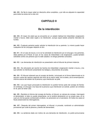 Art. 488.- Se fija la mayor edad en dieciocho años cumplidos, y por ella se adquiere la capacidad
para todos los actos de la vida civil.
CAPITULO II
De la interdicción
Art. 489.- El mayor de edad que se encuentre en un estado habitual de imbecilidad, enajenación
mental o locura, debe estar sujeto a la interdicción, aunque aquel estado presente intervalos de
lucidez.
Art. 490.- Cualquier pariente puede solicitar la interdicción de su pariente. Lo mismo puede hacer
cualquiera de los cónyuges respecto al otro.
Art. 491.- En el caso de locura, si no se ha solicitado la interdicción por el cónyuge o los parientes,
debe pedirse por el fiscal, el cual, en los casos de imbecilidad o de enajenación, puede también
solicitarla contra una persona que no esté casada o no tenga parientes conocidos.
Art. 492.- Las demandas de interdicción se presentarán ante el tribunal de primera instancia.
Art. 493.- Se articularán por escrito los hechos de imbecilidad, enajenación mental o locura, y los
que soliciten la interdicción presentarán los testigos y documentos de prueba.
Art. 494.- El tribunal ordenará que el consejo de familia, convocado en la forma determinada en la
sección cuarta del capítulo segundo del título de la menor edad, de la tutela y de la emancipación,
informe acerca del estado de la persona cuya interdicción se pida.
Art. 495.- Los que hayan provocado la interdicción no podrán formar parte del consejo de familia:
sin embargo, el cónyuge o los hijos de la persona cuya interdicción se solicite, podrán ser emitidos
en él, pero sin tener voto.
Art. 496.- Recibido el informe del consejo de familia, el tribunal, en cámara de consejo, interrogará
al demandado; si éste no puede presentarse, se le recibirá declaración en su propia casa, en la
cual uno de los jueces comisionado al efecto, se personará con el secretario. En todos los casos el
fiscal presenciará los interrogatorios.
Art. 497.- Después del primer interrogatorio, el tribunal, si procede, nombrará un administrador
provisional que cuide la persona y bienes del demandado.
Art. 498.- La sentencia dada con motivo de una demanda de interdicción, no podrá pronunciarse
 