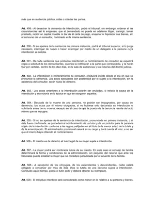 más que en audiencia pública, oídas o citadas las partes.
Art. 499.- Al desechar la demanda de interdicción, podrá el tribunal, sin embargo, ordenar si las
circunstancias así lo exigiesen, que el demandado no pueda en adelante litigar, transigir, tomar
prestado, recibir un capital mueble ni dar de él carta de pago, enajenar ni hipotecar sus bienes, sin
el concurso de un consultor, nombrado en la misma sentencia.
Art. 500.- Si se apelare de la sentencia de primera instancia, podrá el tribunal superior, si lo juzga
necesario, interrogar de nuevo o hacer interrogar por medio de un delegado a la persona cuya
interdicción se solicita.
Art. 501.- De toda sentencia que produzca interdicción o nombramiento de consultor se expedirá
copia a solicitud de los demandantes, quienes la notificarán a la parte que corresponda, y la harán
fijar por carteles, dentro de los diez días, en la sala de audiencias y las notarías del distrito judicial.
Art. 502.- La interdicción o nombramiento de consultor, producirá efecto desde el día en que se
pronuncie la sentencia. Los actos ejecutados con posteridad por el sujeto a la interdicción, sin la
asistencia del consultor, serán nulos de derecho.
Art. 503.- Los actos anteriores a la interdicción podrán ser anulados, si existía la causa de la
interdicción y era notoria en la época en que se otorgaron aquellos.
Art. 504.- Después de la muerte de una persona, no podrán ser impugnados, por causa de
demencia, los actos por él mismo otorgados, si no hubiese sido declarada su interdicción o
solicitada antes de su muerte, excepto en el caso de que la prueba de la denuncia resulte del acto
mismo que se impugna.
Art. 505.- Si no se apelase de la sentencia de interdicción, pronunciada en primera instancia, o si
ésta fuere confirmada, se procederá al nombramiento de un tutor y de un protutor para la persona
objeto de la interdicción conforme a las reglas prefijadas en el título de la menor edad, de la tutela y
de la emancipación. El administrador provisional cesará en su cargo y dará cuenta al tutor, a no ser
que él mismo haya obtenido el nombramiento.
Art. 506.- El marido es de derecho el tutor legal de su mujer sujeta a interdicción.
Art. 507.- La mujer podrá ser nombrada tutora de su marido. En este caso el consejo de familia
determinará la forma y condiciones de la administración, sin perjuicio del recurso que ante los
tribunales puede entablar la mujer que se considere perjudicada por el acuerdo de la familia.
Art. 508.- A excepción de los cónyuges, de los ascendientes y descendientes, nadie estará
obligado a conservar por más de diez años la tutela de una persona sujeta a interdicción.
Concluido aquel tiempo, podrá el tutor pedir y deberá obtener su reemplazo.
Art. 509.- El individuo interdicto será considerado como menor en lo relativo a su persona y bienes,
 