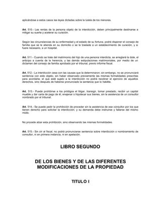 aplicándose a estos casos las leyes dictadas sobre la tutela de los menores.
Art. 510.- Las rentas de la persona objeto de la interdicción, deben principalmente destinarse a
mitigar su suerte y acelerar su curación.
Según las circunstancias de su enfermedad y el estado de su fortuna, podrá disponer el consejo de
familia que se le atienda en su domicilio o se le traslade a un establecimiento de curación, y si
fuere necesario, a un hospital.
Art. 511.- Cuando se trate del matrimonio del hijo de una persona interdicta, se arreglará la dote, el
anticipo a cuenta de la herencia, y las demás estipulaciones matrimoniales, por medio de un
dictamen del consejo de familia aprobado por el tribunal, previo informe fiscal.
Art. 512.- La interdicción cesa con las causas que la determinaron; sin embargo, no se pronunciará
sentencia con este objeto, sin haber observado previamente las mismas formalidades prescritas
para acordarla; el que esté sujeto a la interdicción no podrá recobrar el ejercicio de aquellos
derechos, sino después de haberse pronunciado la sentencia que lo habilite.
Art. 513.- Puede prohibirse a los pródigos el litigar, transigir, tomar prestado, recibir un capital
mueble y dar carta de pago de él, enajenar o hipotecar sus bienes, sin la asistencia de un consultor
nombrado por el tribunal.
Art. 514.- Se puede pedir la prohibición de proceder sin la asistencia de ese consultor por los que
tienen derecho para solicitar la interdicción; y su demanda debe instruirse y fallarse del mismo
modo.
No procede alzar esta prohibición, sino observando las mismas formalidades.
Art. 515.- Sin oír al fiscal, no podrá pronunciarse sentencia sobre interdicción o nombramiento de
consultor, ni en primera instancia, ni en apelación.
LIBRO SEGUNDO
DE LOS BIENES Y DE LAS DIFERENTES
MODIFICACIONES DE LA PROPIEDAD
TITULO I
 