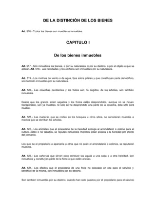 DE LA DISTINCIÓN DE LOS BIENES
Art. 516.- Todos los bienes son muebles e inmuebles.
CAPITULO I
De los bienes inmuebles
Art. 517.- Son inmuebles los bienes, o por su naturaleza, o por su destino, o por el objeto a que se
aplican.Art. 518.- Las heredades y los edificios son inmuebles por su naturaleza.
Art. 519.- Los molinos de viento o de agua, fijos sobre pilares y que constituyan parte del edificio,
son también inmuebles por su naturaleza.
Art. 520.- Las cosechas pendientes y los frutos aún no cogidos de los árboles, son también
inmuebles.
Desde que los granos estén segados y los frutos estén desprendidos, aunque no se hayan
transportado, son ya muebles. Si sólo se ha desprendido una parte de la cosecha, ésta sólo será
mueble.
Art. 521.- Las maderas que se cortan en los bosques u otros sitios, se consideran muebles a
medida que se derriban los árboles.
Art. 522.- Los animales que el propietario de la heredad entrega al arrendatario o colono para el
cultivo, estén o no tasados, se reputan inmuebles mientras están anexos a la heredad por efecto
del convenio.
Los que da el propietario a aparcería a otros que no sean el arrendatario o colonos, se reputarán
muebles.
Art. 523.- Las cañerías que sirven para conducir las aguas a una casa o a otra heredad, son
inmuebles y constituyen parte de la finca a que están anexas.
Art. 524.- Los efectos que el propietario de una finca ha colocado en ella para el servicio y
beneficio de la misma, son inmuebles por su destino.
Son también inmuebles por su destino, cuando han sido puestos por el propietario para el servicio
 