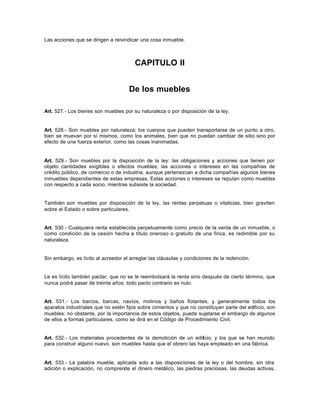 Las acciones que se dirigen a reivindicar una cosa inmueble.
CAPITULO II
De los muebles
Art. 527.- Los bienes son muebles por su naturaleza o por disposición de la ley.
Art. 528.- Son muebles por naturaleza; los cuerpos que pueden transportarse de un punto a otro,
bien se muevan por sí mismos, como los animales, bien que no puedan cambiar de sitio sino por
efecto de una fuerza exterior, como las cosas inanimadas.
Art. 529.- Son muebles por la disposición de la ley: las obligaciones y acciones que tienen por
objeto cantidades exigibles o efectos muebles; las acciones o intereses en las compañías de
crédito público, de comercio o de industria, aunque pertenezcan a dicha compañías algunos bienes
inmuebles dependientes de estas empresas. Estas acciones o intereses se reputan como muebles
con respecto a cada socio, mientras subsiste la sociedad.
También son muebles por disposición de la ley, las rentas perpetuas o vitalicias, bien graviten
sobre el Estado o sobre particulares.
Art. 530.- Cualquiera renta establecida perpetuamente como precio de la venta de un inmueble, o
como condición de la cesión hecha a título oneroso o gratuito de una finca, es redimible por su
naturaleza.
Sin embargo, es lícito al acreedor el arreglar las cláusulas y condiciones de la redención.
Le es lícito también pactar, que no se le reembolsará la renta sino después de cierto término, que
nunca podrá pasar de treinta años: todo pacto contrario es nulo.
Art. 531.- Los barcos, barcas, navíos, molinos y baños flotantes, y generalmente todos los
aparatos industriales que no estén fijos sobre cimientos y que no constituyan parte del edificio, son
muebles: no obstante, por la importancia de estos objetos, puede sujetarse el embargo de algunos
de ellos a formas particulares, como se dirá en el Código de Procedimiento Civil.
Art. 532.- Los materiales procedentes de la demolición de un edificio, y los que se han reunido
para construir alguno nuevo, son muebles hasta que el obrero las haya empleado en una fábrica.
Art. 533.- La palabra mueble, aplicada solo a las disposiciones de la ley o del hombre, sin otra
adición o explicación, no comprende el dinero metálico, las piedras preciosas, las deudas activas,
 