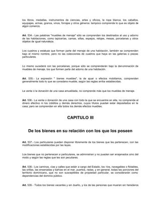 los libros, medallas, instrumentos de ciencias, artes y oficios, la ropa blanca, los caballos,
equipajes, armas, granos, vinos, forrajes y otros géneros: tampoco comprende lo que es objeto de
algún comercio.
Art. 534.- Las palabras "muebles de menaje" sólo se comprenden los destinados al uso y adorno
de las habitaciones, como tapicerías, camas, sillas, espejos, relojes, mesas, porcelanas y otros
objetos de igual naturaleza.
Los cuadros y estatuas que forman parte del menaje de una habitación, también se comprenden
bajo el mismo nombre, pero no las colecciones de cuadros que haya en las galerías o piezas
particulares.
Lo mismo sucederá con las porcelanas; porque sólo se comprenderán bajo la denominación de
muebles de menaje, los que formen parte del adorno de una habitación.
Art. 535.- La expresión " bienes muebles", la de ajuar o efectos mobiliarios, comprenden
generalmente todo lo que se considera mueble, según las reglas arriba establecidas.
La venta o la donación de una casa amueblada, no comprende más que los muebles de menaje.
Art. 536.- La venta o donación de una casa con todo la que se encuentre en ella, no comprende el
dinero efectivo ni los créditos y demás derechos, cuyos títulos puedan estar depositados en la
casa; pero se comprenden en ella todos los demás efectos muebles.
CAPITULO III
De los bienes en su relación con los que los poseen
Art. 537.- Los particulares pueden disponer libremente de los bienes que les pertenecen, con las
modificaciones establecidas por las leyes.
Los bienes que no pertenecen a particulares, se administran y no pueden ser enajenados sino del
modo y según las reglas que les son peculiares.
Art. 538.- Los caminos, vías y calles que están a cargo del Estado, los ríos, navegables o flotables,
las orillas, las ensenadas y bahías en el mar, puertos, radas, y en general, todas las porciones del
territorio dominicano, que no son susceptibles de propiedad particular, se considerarán como
dependencias del dominio público.
Art. 539.- Todos los bienes vacantes y sin dueño, y los de las personas que mueran sin herederos
 