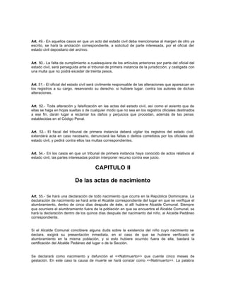 Art. 49.- En aquellos casos en que un acto del estado civil deba mencionarse al margen de otro ya
escrito, se hará la anotación correspondiente, a solicitud de parte interesada, por el oficial del
estado civil depositario del archivo.
Art. 50.- La falta de cumplimiento a cualesquiera de los artículos anteriores por parte del oficial del
estado civil, será perseguida ante el tribunal de primera instancia de la jurisdicción, y castigada con
una multa que no podrá exceder de treinta pesos.
Art. 51.- El oficial del estado civil será civilmente responsable de las alteraciones que aparezcan en
los registros a su cargo, reservando su derecho, si hubiere lugar, contra los autores de dichas
alteraciones.
Art. 52.- Toda alteración y falsificación en las actas del estado civil, así como el asiento que de
ellas se haga en hojas sueltas o de cualquier modo que no sea en los registros oficiales destinados
a ese fin, darán lugar a reclamar los daños y perjuicios que procedan, además de las penas
establecidas en el Código Penal.
Art. 53.- El fiscal del tribunal de primera instancia deberá vigilar los registros del estado civil,
extenderá acta en caso necesario, denunciará las faltas o delitos cometidos por los oficiales del
estado civil, y pedirá contra ellos las multas correspondientes.
Art. 54.- En los casos en que un tribunal de primera instancia haya conocido de actos relativos al
estado civil, las partes interesadas podrán interponer recurso contra ese juicio.
CAPITULO II
De las actas de nacimiento
Art. 55.- Se hará una declaración de todo nacimiento que ocurra en la República Dominicana. La
declaración de nacimiento se hará ante el Alcalde correspondiente del lugar en que se verifique el
alumbramiento, dentro de cinco días después de éste, si allí hubiere Alcalde Comunal. Siempre
que ocurriere el alumbramiento fuera de la población en que se encuentra el Alcalde Comunal, se
hará la declaración dentro de los quince días después del nacimiento del niño, al Alcalde Pedáneo
correspondiente.
Si el Alcalde Comunal concibiere alguna duda sobre la existencia del niño cuyo nacimiento se
declara, exigirá su presentación inmediata, en el caso de que se hubiere verificado el
alumbramiento en la misma población, y si esto hubiere ocurrido fuera de ella, bastará la
certificación del Alcalde Pedáneo del lugar o de la Sección.
Se declarará como nacimiento y defunción el <<Natimuerto>> que cuente cinco meses de
gestación. En este caso la causa de muerte se hará constar como <<Natimuerto>>. La palabra
 