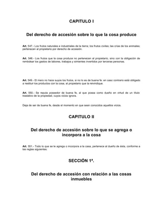 CAPITULO I
Del derecho de accesión sobre lo que la cosa produce
Art. 547.- Los frutos naturales e industriales de la tierra; los frutos civiles; las crías de los animales;
pertenecen al propietario por derecho de accesión.
Art. 548.- Los frutos que la cosa produce no pertenecen al propietario, sino con la obligación de
rembolsar los gastos de labores, trabajos y simientes invertidos por terceras personas.
Art. 549.- El mero no hace suyos los frutos, si no lo es de buena fe: en caso contrario está obligado
a restituir los productos con la cosa, al propietario que la reivindique.
Art. 550.- Se reputa poseedor de buena fe, al que posea como dueño en virtud de un título
traslativo de la propiedad, cuyos vicios ignora.
Deja de ser de buena fe, desde el momento en que sean conocidos aquellos vicios.
CAPITULO II
Del derecho de accesión sobre lo que se agrega o
incorpora a la cosa
Art. 551.- Todo lo que se le agrega o incorpora a la casa, pertenece al dueño de ésta, conforme a
las reglas siguientes:
SECCIÓN 1ª.
Del derecho de accesión con relación a las cosas
inmuebles
 