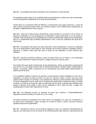 Art. 552.- La propiedad del suelo comprende la de la superficie y la del subsuelo.
El propietario puede hacer en la superficie todas las plantaciones y obras que crea convenientes,
con las excepciones establecidas en el título de servidumbres.
Puede hacer en el subsuelo todas las fábricas y excavaciones que juzgue oportunas, y sacar de
ellas cuantos productos puedan darle, con sujeción siempre a las modificaciones establecidas en
las leyes y reglamentos de minas y policía.
Art. 553.- Todas las construcciones, plantaciones y obras hechas en un terreno o en su fondo, se
presumen realizadas y a sus expensas por el propietario a quien pertenecen, si no se prueba lo
contrario; todo sin perjuicio de la propiedad que un tercero podría haber adquirido por prescripción,
sea en un subterráneo bajo el edificio perteneciente a otro, o bien de cualquiera otra parte de la
misma finca.
Art. 554.- El propietario del suelo que haya construido, hecho plantaciones u otras con materiales
que no le perteneciesen, debe pagar su valor: también se le puede condenar a satisfacer daños y
perjuicios, si hubiere motivo para ello; pero el dueño de los materiales no tiene derecho para
retirarlos.
Art. 555.- Cuando los plantíos, fábricas y obras se hayan hecho por un tercero, y con mat eriales
suyos, puede retenerlos el dueño del terreno u obligar el tercero a que los retire.
Si el dueño del suelo exige la destrucción de las plantaciones u obras, se ejecutará a expensas del
que las hizo, sin que tenga derecho éste a indemnización alguna: también puede condenársele a
resarcir, si procede, daños y perjuicios por los menoscabos que pueda haber experimentado el
dueño de la de la tierra.
Si el propietario prefiere conservar los plantíos o construcciones, deberá satisfacer el valor de los
materiales y el precio de mano de obra, sin tener en cuenta el mayor o menor valor que haya
podido recibir el predio; sin embargo, si las plantaciones, fábricas y obras hubieren sido hechas por
un tercero despojado en juicio, pero que no hubiese sido sentenciado a restituir los frutos, no podrá
el dueño, en virtud de su buena fe, pedir la destrucción de las obras o plantaciones referidas; pero
tendrá la elección entre pagar el valor de los materiales y de la mano de obra, o pagar una
cantidad igual al mayor valor adquirido por la finca.
Art. 556.- Se denomina aluvión, el aumento de tierra que, sucesiva e imperceptiblemente,
adquieren las fincas situadas a la orilla de un río o arroyo.
El aluvión aprovecha al propietario de la orilla, sea el río navegable o no, pero con la obligación, si
los barcos son conducidos a sirga, de dejar en la orilla la senda o camino que para remolcar
aquellos marquen los reglamentos.
Art. 557.- Sucederá lo mismo con los terrenos dejados en seco, por retirarse insensiblemente el
agua de una orilla sobre la otra. El dueño de la orilla descubierta tiene derecho a aprovecharse del
 