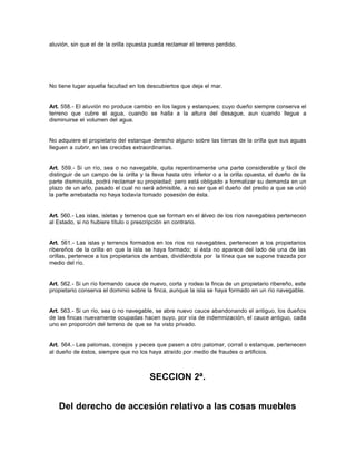 aluvión, sin que el de la orilla opuesta pueda reclamar el terreno perdido.
No tiene lugar aquella facultad en los descubiertos que deja el mar.
Art. 558.- El aluvión no produce cambio en los lagos y estanques; cuyo dueño siempre conserva el
terreno que cubre el agua, cuando se halla a la altura del desague, aun cuando llegue a
disminuirse el volumen del agua.
No adquiere el propietario del estanque derecho alguno sobre las tierras de la orilla que sus aguas
lleguen a cubrir, en las crecidas extraordinarias.
Art. 559.- Si un río, sea o no navegable, quita repentinamente una parte considerable y fácil de
distinguir de un campo de la orilla y la lleva hasta otro inferior o a la orilla opuesta, el dueño de la
parte disminuida, podrá reclamar su propiedad; pero está obligado a formalizar su demanda en un
plazo de un año, pasado el cual no será admisible, a no ser que el dueño del predio a que se unió
la parte arrebatada no haya todavía tomado posesión de ésta.
Art. 560.- Las islas, isletas y terrenos que se forman en el álveo de los ríos navegables pertenecen
al Estado, si no hubiere título o prescripción en contrario.
Art. 561.- Las islas y terrenos formados en los ríos no navegables, pertenecen a los propietarios
ribereños de la orilla en que la isla se haya formado; si ésta no aparece del lado de una de las
orillas, pertenece a los propietarios de ambas, dividiéndola por la línea que se supone trazada por
medio del río.
Art. 562.- Si un río formando cauce de nuevo, corta y rodea la finca de un propietario ribereño, este
propietario conserva el dominio sobre la finca, aunque la isla se haya formado en un río navegable.
Art. 563.- Si un río, sea o no navegable, se abre nuevo cauce abandonando el antiguo, los dueños
de las fincas nuevamente ocupadas hacen suyo, por vía de indemnización, el cauce antiguo, cada
uno en proporción del terreno de que se ha visto privado.
Art. 564.- Las palomas, conejos y peces que pasen a otro palomar, corral o estanque, pertenecen
al dueño de éstos, siempre que no los haya atraído por medio de fraudes o artificios.
SECCION 2ª.
Del derecho de accesión relativo a las cosas muebles
 