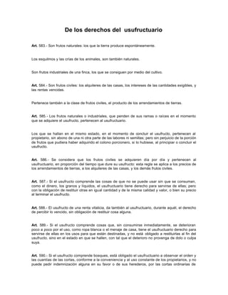 De los derechos del usufructuario
Art. 583.- Son frutos naturales: los que la tierra produce espontáneamente.
Los esquilmos y las crías de los animales, son también naturales.
Son frutos industriales de una finca, los que se consiguen por medio del cultivo.
Art. 584.- Son frutos civiles: los alquileres de las casas, los intereses de las cantidades exigibles, y
las rentas vencidas.
Pertenece también a la clase de frutos civiles, el producto de los arrendamientos de tierras.
Art. 585.- Los frutos naturales o industriales, que penden de sus ramas o raíces en el momento
que se adquiere el usufructo, pertenecen al usufructuario.
Los que se hallan en el mismo estado, en el momento de concluir el usufructo, pertenecen al
propietario, sin abono de una ni otra parte de las labores ni semillas; pero sin perjuicio de la porción
de frutos que pudiera haber adquirido el colono porcionero, si lo hubiese, al principiar o concluir el
usufructo.
Art. 586.- Se considera que los frutos civiles se adquieren día por día y pertenecen al
usufructuario, en proporción del tiempo que dure su usufructo: esta regla se aplica a los precios de
los arrendamientos de tierras, a los alquileres de las casas, y los demás frutos civiles.
Art. 587.- Si el usufructo comprende las cosas de que no se puede usar sin que se consuman,
como el dinero, los granos y líquidos, el usufructuario tiene derecho para servirse de ellas; pero
con la obligación de restituir otras en igual cantidad y de la misma calidad y valor, o bien su precio
al terminar el usufructo.
Art. 588.- El usufructo de una renta vitalicia, da también al usufructuario, durante aquél, el derecho
de percibir lo vencido, sin obligación de restituir cosa alguna.
Art. 589.- Si el usufructo comprende cosas que, sin consumirse inmediatamente, se deterioran
poco a poco por el uso, como ropa blanca o el menaje de casa, tiene el usufructuario derecho para
servirse de ellas en los usos para que están destinadas, y no está obligado a restituirlas al fin del
usufructo, sino en el estado en que se hallen, con tal que el deterioro no provenga de dolo o culpa
suya.
Art. 590.- Si el usufructo comprende bosques, está obligado el usufructuario a observar el orden y
las cuantías de las cortas, conforme a la conveniencia y al uso constante de los propietarios, y no
puede pedir indemnización alguna en su favor o de sus herederos, por las cortas ordinarias de
 