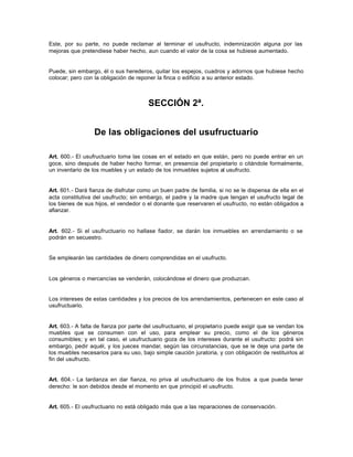 Este, por su parte, no puede reclamar al terminar el usufructo, indemnización alguna por las
mejoras que pretendiese haber hecho, aun cuando el valor de la cosa se hubiese aumentado.
Puede, sin embargo, él o sus herederos, quitar los espejos, cuadros y adornos que hubiese hecho
colocar; pero con la obligación de reponer la finca o edificio a su anterior estado.
SECCIÓN 2ª.
De las obligaciones del usufructuario
Art. 600.- El usufructuario toma las cosas en el estado en que están, pero no puede entrar en un
goce, sino después de haber hecho formar, en presencia del propietario o citándole formalmente,
un inventario de los muebles y un estado de los inmuebles sujetos al usufructo.
Art. 601.- Dará fianza de disfrutar como un buen padre de familia, si no se le dispensa de ella en el
acta constitutiva del usufructo; sin embargo, el padre y la madre que tengan el usufructo legal de
los bienes de sus hijos, el vendedor o el donante que reservaren el usufructo, no están obligados a
afianzar.
Art. 602.- Si el usufructuario no hallase fiador, se darán los inmuebles en arrendamiento o se
podrán en secuestro.
Se emplearán las cantidades de dinero comprendidas en el usufructo.
Los géneros o mercancías se venderán, colocándose el dinero que produzcan.
Los intereses de estas cantidades y los precios de los arrendamientos, pertenecen en este caso al
usufructuario.
Art. 603.- A falta de fianza por parte del usufructuario, el propietario puede exigir que se vendan los
muebles que se consumen con el uso, para emplear su precio, como el de los géneros
consumibles; y en tal caso, el usufructuario goza de los intereses durante el usufructo: podrá sin
embargo, pedir aquél, y los jueces mandar, según las circunstancias, que se le deje una parte de
los muebles necesarios para su uso, bajo simple caución juratoria, y con obligación de restituirlos al
fin del usufructo.
Art. 604.- La tardanza en dar fianza, no priva al usufructuario de los frutos a que pueda tener
derecho: le son debidos desde el momento en que principió el usufructo.
Art. 605.- El usufructuario no está obligado más que a las reparaciones de conservación.
 