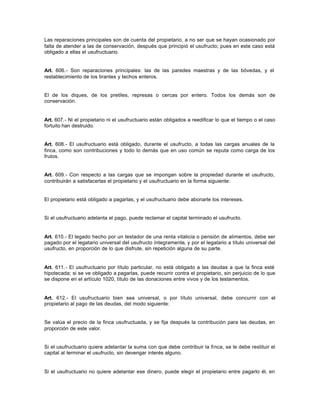 Las reparaciones principales son de cuenta del propietario, a no ser que se hayan ocasionado por
falta de atender a las de conservación, después que principió el usufructo; pues en este caso está
obligado a ellas el usufructuario.
Art. 606.- Son reparaciones principales: las de las paredes maestras y de las bóvedas, y el
restablecimiento de los tirantes y techos enteros.
El de los diques, de los pretiles, represas o cercas por entero. Todos los demás son de
conservación.
Art. 607.- Ni el propietario ni el usufructuario están obligados a reedificar lo que el tiempo o el caso
fortuito han destruido.
Art. 608.- El usufructuario está obligado, durante el usufructo, a todas las cargas anuales de la
finca, como son contribuciones y todo lo demás que en uso común se reputa como carga de los
frutos.
Art. 609.- Con respecto a las cargas que se impongan sobre la propiedad durante el usufructo,
contribuirán a satisfacerlas el propietario y el usufructuario en la forma siguiente:
El propietario está obligado a pagarlas, y el usufructuario debe abonarle los intereses.
Si el usufructuario adelanta el pago, puede reclamar el capital terminado el usufructo.
Art. 610.- El legado hecho por un testador de una renta vitalicia o pensión de alimentos, debe ser
pagado por el legatario universal del usufructo íntegramente, y por el legatario a título universal del
usufructo, en proporción de lo que disfrute, sin repetición alguna de su parte.
Art. 611.- El usufructuario por título particular, no está obligado a las deudas a que la finca esté
hipotecada; si se ve obligado a pagarlas, puede recurrir contra el propietario, sin perjuicio de lo que
se dispone en el artículo 1020, título de las donaciones entre vivos y de los testamentos.
Art. 612.- El usufructuario bien sea universal, o por título universal, debe concurrir con el
propietario al pago de las deudas, del modo siguiente:
Se valúa el precio de la finca usufructuada, y se fija después la contribución para las deudas, en
proporción de este valor.
Si el usufructuario quiere adelantar la suma con que debe contribuir la finca, se le debe restituir el
capital al terminar el usufructo, sin devengar interés alguno.
Si el usufructuario no quiere adelantar ese dinero, puede elegir el propietario entre pagarlo él, en
 