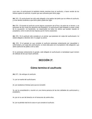 cuyo caso, el usufructuario le satisfará interés mientras dure el usufructo; o hacer vender de los
bienes sujetos al usufructo, la parte que sea suficiente para dicho pago.
Art. 613.- El usufructuario tan sólo está obligado a los gastos del pleito que se refiera el usufructo,
y a las demás condenas a que dicho pleito pueda dar lugar.
Art. 614.- Si durante el usufructo ocurre alguna usurpación de la finca, de parte de un tercero, o se
perturban de otro modo los derechos del propietario, el usufructuario está obligado a avisar a éste
de la usurpación: no haciéndolo, es responsable de todos los daños que puedan resultar al
propietario, como lo sería de las mejoras que él mismo ocasionare.
Art. 615.- Si el usufructo sólo consiste en un animal, que pereciere sin culpa del usufructuario, no
estará obligado a devolver otro ni a pagar su precio.
Art. 616.- Si el ganado en que consiste el usufructo pereciese enteramente por casualidad o
enfermedad y sin culpa del usufructuario, no tiene éste para con el propietario más obligación, que
darle cuenta de las pieles o de su valor.
Si no pereciese enteramente el ganado, está obligado el usufructuario a reemplazar igual número
de cabezas de las que hayan perecido.
SECCIÓN 3ª.
Cómo termina el usufructo
Art. 617.- Se extingue el usufructo:
1o. por la muerte del usufructuario;
2o. por acabarse el tiempo para que se concedió;
3o. por la consolidación o reunión en una misma persona de las dos calidades de usufructuario y
propietario;
4o. por el no uso del derecho en el transcurso de veinte años;
5o. por la pérdida total de la cosa en que consiste el usufructo.
 