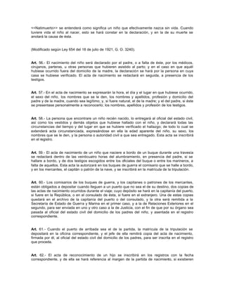 <<Natimuerto>> se entenderá como significa un niño que efectivamente nazca sin vida. Cuando
tuviere vida el niño al nacer, esto se hará constar en la declaración, y en la de su muerte se
anotará la causa de ésta.
(Modificado según Ley 654 del 18 de julio de 1921, G. O. 3240).
Art. 56.- El nacimiento del niño será declarado por el padre, o a falta de éste, por los médicos,
cirujanos, parteras, u otras personas que hubieren asistido al parto; y en el caso en que aquél
hubiese ocurrido fuera del domicilio de la madre, la declaración se hará por la persona en cuya
casa se hubiese verificado. El acta de nacimiento se redactará en seguida, a presencia de los
testigos.
Art. 57.- En el acta de nacimiento se expresarán la hora, el día y el lugar en que hubiese ocurrido,
el sexo del niño, los nombres que se le den, los nombres y apellidos, profesión y domicilio del
padre y de la madre, cuando sea legítimo; y, si fuere natural, el de la madre; y el del padre, si éste
se presentase personalmente a reconocerlo; los nombres, apellidos y profesión de los testigos.
Art. 58.- La persona que encontrare un niño recién nacido, lo entregará al oficial del estado civil,
así como los vestidos y demás objetos que hubiese hallado con el niño, y declarará todas las
circunstancias del tiempo y del lugar en que se hubiere verificado el hallazgo; de todo lo cual se
extenderá acta circunstanciada, expresándose en ella la edad aparente del niño, su sexo, los
nombres que se le den, y la persona o autoridad civil a que sea entregado. Esta acta se inscribirá
en el registro.
Art. 59.- El acta de nacimiento de un niño que naciere a bordo de un buque durante una travesía
se redactará dentro de las veinticuatro horas del alumbramiento, en presencia del padre, si se
hallare a bordo, y de dos testigos escogidos entre los oficiales del buque o entre los marineros, a
falta de aquellos. Esta acta la autorizará en los buques de guerra el comisario que se halle a bordo,
y en los mercantes, el capitán o patrón de la nave, y se inscribirá en la matrícula de la tripulación.
Art. 60.- Los comisarios de los buques de guerra, y los capitanes o patrones de los mercantes,
están obligados a depositar cuando lleguen a un puerto que no sea el de su destino, dos copias de
las actas de nacimiento ocurridos durante el viaje; cuyo depósito se hará en la capitanía del puerto,
si fuere en la República, o en el consulado de ésta, si fuere en el extranjero. Una de estas copias
quedará en el archivo de la capitanía del puerto o del consulado, y la otra será remitida a la
Secretaría de Estado de Guerra y Marina en el primer caso, y a la de Relaciones Exteriores en el
segundo, para ser enviada en uno y otro caso a la de Justicia, con el fin de que por su órgano sea
pasada al oficial del estado civil del domicilio de los padres del niño, y asentada en el registro
correspondiente.
Art. 61.- Cuando el puerto de arribada sea el de la partida, la matrícula de la tripulación se
depositará en la oficina correspondiente, y el jefe de ella remitirá copia del acta de nacimiento,
firmada por él, al oficial del estado civil del domicilio de los padres, para ser inscrita en el registro
que proceda.
Art. 62.- El acta de reconocimiento de un hijo se inscribirá en los registros con la fecha
correspondiente, y de ella se hará referencia al margen de la partida de nacimiento, si existieren
 