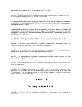 (Modificado según Ley 585 del 24 de octubre de 1941, G. O. 5661).
Art. 618.- También puede cesar por el abuso que haga de él el usufructuario, ya causando daños a
la finca, ya dejándola perecer, por no atender su reparación.
Los acreedores del usufructuario pueden ser parte en los litigios que se suscitaren en favor de la
conservación de sus derechos; pueden ofrecer la reparación de los desperfectos causados, y dar
seguridades para lo sucesivo.
Pueden los jueces, según la gravedad de las circunstancias, o pronunciar la extinción completa del
usufructo o mandar que el propietario no recobre el goce de la cosa gravada, sino con la obligación
de pagar al usufructuario, o sus causahabientes, una cantidad anual y fija hasta el momento en
que deba cesar el usufructo.
Art. 619.- El usufructo que no está concedido a personas particulares, sólo dura treinta años.
Art. 620.- El usufructo concedido hasta que un tercero haya llegado a determinada edad, dura
hasta este tiempo, aun cuando el tercero haya muerto antes de ella.
Art. 621.- La venta de las cosas sujetas a usufructo, no hace variar el derecho del usufructuario:
éste continúa gozando de su usufructo, si formalmente no lo renunció.
Art. 622.- Los acreedores del usufructuario pueden hacer que se anule la renuncia que éste
hubiese hecho en perjuicio de aquellos.
Art. 623.- Si no se destruyó más que una parte de la cosa sujeta a usufructo, se conservará éste,
en la parte que reste.
Art. 624.- Si el usufructo sólo consiste en un edificio, y éste se ha destruido por incendio u otro
accidente, o se cayese por muy viejo, el usufructuario no tendrá derecho a gozar, ni del suelo, ni de
los materiales. Si el usufructo consistía en un predio del cual era parte un edificio, el usufructuario
gozará del suelo y de los materiales.
CAPITULO II
Del uso y de la habitación
Art. 625.- Los derechos de uso y habitación se adquieren y pierden del mismo modo que el
usufructo.
 