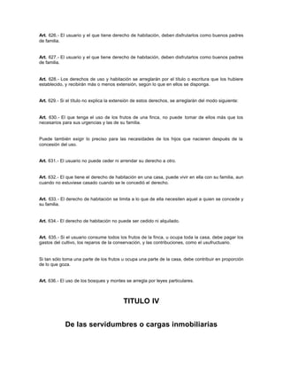 Art. 626.- El usuario y el que tiene derecho de habitación, deben disfrutarlos como buenos padres
de familia.
Art. 627.- El usuario y el que tiene derecho de habitación, deben disfrutarlos como buenos padres
de familia.
Art. 628.- Los derechos de uso y habitación se arreglarán por el título o escritura que los hubiere
establecido, y recibirán más o menos extensión, según lo que en ellos se disponga.
Art. 629.- Si el título no explica la extensión de estos derechos, se arreglarán del modo siguiente:
Art. 630.- El que tenga el uso de los frutos de una finca, no puede tomar de ellos más que los
necesarios para sus urgencias y las de su familia.
Puede también exigir lo preciso para las necesidades de los hijos que nacieren después de la
concesión del uso.
Art. 631.- El usuario no puede ceder ni arrendar su derecho a otro.
Art. 632.- El que tiene el derecho de habitación en una casa, puede vivir en ella con su familia, aun
cuando no estuviese casado cuando se le concedió el derecho.
Art. 633.- El derecho de habitación se limita a lo que de ella necesiten aquel a quien se concede y
su familia.
Art. 634.- El derecho de habitación no puede ser cedido ni alquilado.
Art. 635.- Si el usuario consume todos los frutos de la finca, u ocupa toda la casa, debe pagar los
gastos del cultivo, los reparos de la conservación, y las contribuciones, como el usufructuario.
Si tan sólo toma una parte de los frutos u ocupa una parte de la casa, debe contribuir en proporción
de lo que goza.
Art. 636.- El uso de los bosques y montes se arregla por leyes particulares.
TITULO IV
De las servidumbres o cargas inmobiliarias
 
