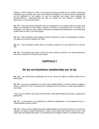 públicas, tendrán derecho a tomar en las aguas naturales privadas de los predios vecinos las
cantidades que necesiten para usos exclusivamente domésticos, sin perjuicio de las necesidades
de los residentes en los predios en que se encuentran las aguas, todo mediante las
determinaciones e indemnizaciones que fijen los Jueces de Paz, oyendo al inspector de
agricultura, en caso de controversia.
Art. 645.- Si se promueven cuestiones entre los propietarios a los cuales pueden ser útiles esas
aguas, los tribunales al fallar deben conciliar el interés de la agricultura con el respeto a la
propiedad; y en todos los casos deben observarse los reglamentos particulares y las costumbres
locales sobre el curso y uso de las aguas.
Art. 646.- Todo propietario puede obligar al dueño colindante a acotar sus propiedades contiguas.
Los gastos de la obra se pagarán por mitad.
Art. 647.- Todo propietario puede cercar su heredad, excepto en el caso prescrito en el artículo
682.
Art. 648.- El propietario que quiere construir la cerca, pierde su derecho a los aprovechamientos
comunes en proporción del terreno que sustrae.
CAPITULO I
De las servidumbres establecidas por la ley
Art. 649.- Las servidumbres establecidas por la ley, tienen por objeto la utilidad pública de los
particulares.
Art. 650.- Las que se establezcan con motivo de la utilidad pública o comunal, tienen por objeto la
senda a orilla de los ríos, la construcción o reparación de los caminos, y otras obras públicas o
comunales.
Todo lo que se refiere a esta clase de servidumbre, está determinado por las leyes o reglamentos
particulares.
Art. 651.- La ley somete a los propietarios a diferentes obligaciones, el uno respecto del otro, e
independientes de todo contrato.
Art. 652.- Parte de estas obligaciones están reglamentadas en las leyes de policía rural: otras son
relativas a la pared y zanjas medianeras, al caso en que hayan que construir contra muro; a las
vistas sobre la propiedad del vecino, o las vertientes de los tejados o techos, y al derecho de paso.
 