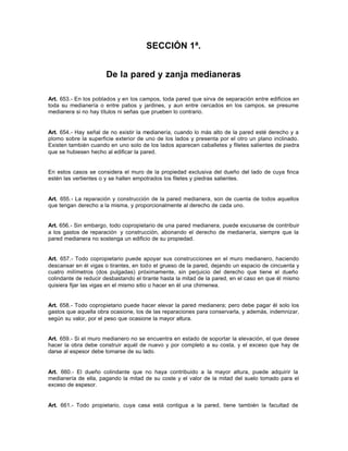 SECCIÓN 1ª.
De la pared y zanja medianeras
Art. 653.- En los poblados y en los campos, toda pared que sirva de separación entre edificios en
toda su medianería o entre patios y jardines, y aun entre cercados en los campos, se presume
medianera si no hay títulos ni señas que prueben lo contrario.
Art. 654.- Hay señal de no existir la medianería, cuando lo más alto de la pared esté derecho y a
plomo sobre la superficie exterior de uno de los lados y presenta por el otro un plano inclinado.
Existen también cuando en uno solo de los lados aparecen caballetes y filetes salientes de piedra
que se hubiesen hecho al edificar la pared.
En estos casos se considera el muro de la propiedad exclusiva del dueño del lado de cuya finca
estén las vertientes o y se hallen empotrados los filetes y piedras salientes.
Art. 655.- La reparación y construcción de la pared medianera, son de cuenta de todos aquellos
que tengan derecho a la misma, y proporcionalmente al derecho de cada uno.
Art. 656.- Sin embargo, todo copropietario de una pared medianera, puede excusarse de contribuir
a los gastos de reparación y construcción, abonando el derecho de medianería, siempre que la
pared medianera no sostenga un edificio de su propiedad.
Art. 657.- Todo copropietario puede apoyar sus construcciones en el muro medianero, haciendo
descansar en él vigas o tirantes, en todo el grueso de la pared, dejando un espacio de cincuenta y
cuatro milímetros (dos pulgadas) próximamente, sin perjuicio del derecho que tiene el dueño
colindante de reducir desbastando el tirante hasta la mitad de la pared, en el caso en que él mismo
quisiera fijar las vigas en el mismo sitio o hacer en él una chimenea.
Art. 658.- Todo copropietario puede hacer elevar la pared medianera; pero debe pagar él solo los
gastos que aquella obra ocasione, los de las reparaciones para conservarla, y además, indemnizar,
según su valor, por el peso que ocasione la mayor altura.
Art. 659.- Si el muro medianero no se encuentra en estado de soportar la elevación, el que desee
hacer la obra debe construir aquél de nuevo y por completo a su costa, y el exceso que hay de
darse al espesor debe tomarse de su lado.
Art. 660.- El dueño colindante que no haya contribuido a la mayor altura, puede adquirir la
medianería de ella, pagando la mitad de su coste y el valor de la mitad del suelo tomado para el
exceso de espesor.
Art. 661.- Todo propietario, cuya casa está contigua a la pared, tiene también la facultad de
 