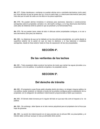 Art. 677.- Estas claraboyas o ventanas no pueden abrirse sino a veintiséis decímetros (ocho pies)
por cima del piso al que se quiere dar luz, si es el cuarto bajo; y a diecinueve decímetros (seis pies)
más alta que el suelo de cada uno de ellos en los pisos superiores.
Art. 678.- No pueden abrirse miradores ni ventanas para asomarse, balcones o construcciones
semejantes sobre la propiedad, cerrada o no, del dueño contiguo, si no hay diecinueve decímetros
(seis pies) de distancia entre la pared en que se practican y la mencionada finca.
Art. 679.- No se pueden tener vistas de lado ni oblicuas sobre propiedades contiguas, a no ser a
seis decímetros (dos pies) de distancia.
Art. 680.- La distancia de que se ha hablado en los dos artículos precedentes, se cuenta desde la
superficie exterior de la pared en que se hace la abertura; y si hay balcones o voladizos
semejantes, desde la línea exterior hasta la línea de separación de las dos propiedades.
SECCIÓN 4ª.
De las vertientes de los techos
Art. 681.- Todo propietario debe construir los techos de modo que viertan las aguas pluviales a su
propiedad o a la vía pública, no pudiendo arrojarlas a la propiedad vecina.
SECCION 5ª.
Del derecho de tránsito
Art. 682.- El propietario cuyas fincas estén situadas dentro de otras y no tengan ninguna salida a la
vía pública, puede reclamar un tránsito a través de los predios contiguos para la explotación de su
propiedad, con la obligación de satisfacer indemnización proporcionada al daño que ocasione.
Art. 683.- El tránsito debe tomarse por lo regular del lado en que sea más corto el trayecto a la vía
pública.
Art. 684.- Sin embargo, debe fijarse en el sitio menos perjudicial para el propietario de la finca que
haya de gravarse.
Art. 685.- La acción de indemnización en el caso previsto por el artículo 682, es prescriptible; y el
tránsito debe continuar aunque no sea ya admisible dicha acción.
 