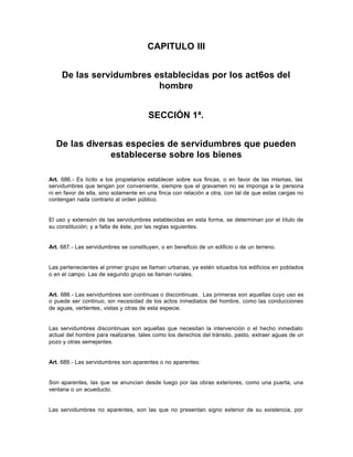 CAPITULO III
De las servidumbres establecidas por los act6os del
hombre
SECCIÓN 1ª.
De las diversas especies de servidumbres que pueden
establecerse sobre los bienes
Art. 686.- Es lícito a los propietarios establecer sobre sus fincas, o en favor de las mismas, las
servidumbres que tengan por conveniente, siempre que el gravamen no se imponga a la persona
ni en favor de ella, sino solamente en una finca con relación a otra, con tal de que estas cargas no
contengan nada contrario al orden público.
El uso y extensión de las servidumbres establecidas en esta forma, se determinan por el título de
su constitución; y a falta de éste, por las reglas siguientes.
Art. 687.- Las servidumbres se constituyen, o en beneficio de un edificio o de un terreno.
Las pertenecientes al primer grupo se llaman urbanas, ya estén situados los edificios en poblados
o en el campo. Las de segundo grupo se llaman rurales.
Art. 688.- Las servidumbres son continuas o discontinuas. Las primeras son aquellas cuyo uso es
o puede ser continuo, sin necesidad de los actos inmediatos del hombre, como las conducciones
de aguas, vertientes, vistas y otras de esta especie.
Las servidumbres discontinuas son aquellas que necesitan la intervención o el hecho inmediato
actual del hombre para realizarse, tales como los derechos del tránsito, pasto, extraer aguas de un
pozo y otras semejantes.
Art. 689.- Las servidumbres son aparentes o no aparentes:
Son aparentes, las que se anuncian desde luego por las obras exteriores, como una puerta, una
ventana o un acueducto.
Las servidumbres no aparentes, son las que no presentan signo exterior de su existencia, por
 