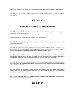 ejemplo, la prohibición de edificar en un solar o de eliminar la construcción a altura determinada.
Art. 690.- Las servidumbres continuas y aparentes, se adquieren por título, o por la posesión de
treinta años.
SECCIÓN 2ª.
Modo de establecer las servidumbres
Art. 691.- Las servidumbres continuas no aparentes, y las discontinuas aparentes o no, no pueden
constituirse sino en virtud de título.
La posesión aunque sea inmemorial, no basta para establecerlas.
Art. 692.- El destino que dé el padre de familia, equivale a un título, respecto de las servidumbres
continuas y aparentes.
Art. 693.- Se entiende que se ha realizado el caso previsto en el artículo anterior, cuando se haya
probado que los dos predios ya divididos o separados, han pertenecido al mismo propietario, por lo
cual se han puesto las cosas en el estado del que la servidumbre se deriva.
Art. 694.- Si el propietario de dos heredades, entre las cuales existe una señal aparente de
servidumbre, dispone de una de ellas sin que el contrato contenga ninguna cláusula relativa a la
servidumbre, continuará ésta existiendo en favor o en perjuicio de la finca enajenada.
Art. 695.- El título constitutivo de la servidumbre, respecto de aquellas que no pueden adquirirse
por prescripción, no puede ser reemplazado sino por otro título en que el dueño del predio sirviente
reconozca la servidumbre.
Art. 696.- Cuando se constituye una servidumbre, se reputa acordado todo cuanto sea necesario
para usar de ella. Así la servidumbre de extraer agua de la fuente de otro, tiene necesariamente
derecho a la servidumbre de tránsito.
Art. 697.- El que tiene derecho a una servidumbre, lo tiene también para hacer todas las obras
necesarias para su uso y conservación.
SECCIÓN 3ª.
 