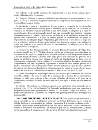 Exposición de Motivos del Código Civil Guatemalteco Decreto Ley 106
100
Sin embargo, si el acreedor contradice la inculpabilidad y el caso fortuito alegado por el
deudor, deberá probarlo, por su parte.
El Código del 77 siguió el sistema de la clasificación tripartita de la culpa admitiendo la lata o
grave, la leve y la levísima y adoptando como tipo de comparación para la graduación de la
misma, al buen padre de familia.
La división de la culpa y el ajustamiento de cada grado a la comprobación de una medida
invariable, es completamente ineficaz, pues es indudable que en cada caso las circunstancias
relativas a las personas obligadas, el tiempo en que deben cumplir la obligación y el lugar del
incumplimiento, deben ser considerados por el juez para no proceder con injusticia y marcado
desconocimiento de la realidad. Estos motivos han inducido a los legisladores a prescindir de
aquella inútil clasificación y a dejar al arbitrio judicial la determinación del grado de
responsabilidad del obligado. Según este precepto, prescindimos en lo absoluto de la culpa lata,
leve y levísima y dejamos a la apreciación del juez que determine en cada caso, mediante la
prueba que produzca el reclamante, el grado de responsabilidad del obligado por la falta de
cumplimiento de la obligación.
A este respecto dice Zachariae (citado por el doctor Llerena, Comentarios al Código Civil
argentino, tomo II, pág. 413). "No hay culpa que considerada en sí misma, prescindiendo de las
circunstancias del lugar, del tiempo y de las personas, pueda ser clasificada por datos abstractos
y por una medida invariable y absoluta como culpa grave, leve o levísima. La gravedad de la
culpa, su existencia misma, está siempre en razón de imputabilidad; es decir, con las
circunstancias en las cuales ella se produce. Si se conviniese clasificar las culpas en abstracto,
comparándolas con tipos imaginarios e igualmente o abstractos, sería siempre preciso en la
práctica considerarlas en concreto; tener siempre presente el hecho, y seguir los datos positivos
del negocio para determinar la existencia e importancia de las culpas, y entonces las divisiones
teóricas son más bien un embarazo que un socorro, la sola leyes la conciencia del juez",
Al deudor debe exigírsele, según lo preceptuado en el artículo que comentamos, los cuidados
razonables debidos a la cosa, en razón de la naturaleza de la misma, de las circunstancias
distintas en cada caso, relativas a las personas obligadas, al tiempo y al lugar de su
cumplimiento; cuestiones de hecho que debe apreciar el juez según la prueba que al respecto se
produzca.
El artículo 1425 contiene los principios expuestos, que substituyen a los enunciados en los
artículos 1436, 1439 y 1440 del Código Civil Derogado, quedando suprimido todo precepto a la
antigua clasificación; pero reproducimos el artículo 1435 del mismo Código, en el artículo 1424,
porque consideramos que su concepto tan completo y tan general para toda clase de obligaciones
es inmejorable.
20.- CASO FORTUITO O FUERZA MAYOR. Caso fortuito, dice Cabanellas es el
suceso inopinado que no se puede prever ni resistir. Su deslinde de la fuerza mayor resulta tan
difícil o Sutil, que la generalidad de los códigos y buena parte de la doctrina no ahonda en ello y.
establece iguales consecuencias para uno y otra. Los que se apoyan en la causa, estiman caso
fortuito el proveniente de la naturaleza (la inundación que corta las comunicaciones), y fuerza
mayor la procedente de una persona (el robo que priva del dinero con el cual se iba a pagar).
 