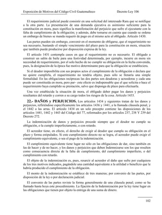 Exposición de Motivos del Código Civil Guatemalteco Decreto Ley 106
102
El requerimiento judicial puede consistir en una solicitud del interesado Rara que se notifique
a la otra parte. La presentación de una demanda ejecutiva es asimismo suficiente para la
constitución en mora, pues significa la manifestación del perjuicio que sufre el ejecutante con la
falta de cumplimiento de la obligación; y además, debe tomarse en cuenta que cuando se ordena
un embargo de bienes se manda requerir de pago en el mismo acto al obligado. Artículo 1430.
Las partes pueden sin embargo, convenir en el momento de obligarse, que el requerimiento no
sea necesario, bastando el simple vencimiento del plazo para la constitución en mora, situación
que también puede producirse por disposición expresa de la ley.
El artículo 1431 contempla casos en que el requerimiento no es necesario. El obligado a
construir un salón de baile para una festividad determinada, por ejemplo, incurre en mora sin
necesidad de requerimiento, por el solo hecho de no cumplir su obligación en la fecha convenida,
pues, la designación de la época fue motivo determinante para que la obligación se estableciera.
Si el deudor imposibilita con sus propios actos el cumplimiento de la obligación o declara que
no quiere cumplirla, el requerimiento no tendría objeto, pues sólo se llenaría una simple
formalidad. En las obligaciones recíprocas las dos partes son deudoras y acreedoras y cada una
puede ser constituida en mora, pero par~ este efecto es indispensable que el que solicita o hace el
requerimiento haya cumplido su prestación, salvo que disponga de plazo para efectuarla.
Una vez establecida la situación de mora, el obligado deber pagar los danos y perjuicios
resultantes del retardo y corren a su cargo todos los riesgos de la cosa. Artículo 1433.
22.- DAÑOS y PERJUICIOS. Los artículos 1434 y siguientes tratan de los danos y
perjuicios, refiriéndose específicamente los artículos 1436 y 1441, a la llamada cláusula penal, y
el 1442 a las arras. El artículo 1434 en un solo precepto contiene las disposiciones de los
artículos 1441, 1442 y 1443 del Código del 77, reformados por los artículos 237, 238 Y 239 del
Decreto 272.
La indemnización de danos y perjuicios procede siempre que el deudor no cumple su
obligación, o la cumple imperfectamente, o con retardo.
El acreedor tiene, en efecto, el derecho de exigir al deudor que cumpla su obligación en el
plazo y forma estipulados. Si este cumplimiento directo no se logra, el acreedor puede exigir el
cumplimiento equivalente, o sea el pago de la indemnización.
El cumplimiento equivalente tiene lugar no sólo en las obligaciones de dar, sino también en
las de hacer y de no hacer, y los danos y perjuicios que deben Indemnizarse son los que resulten
como consecuencia directa de la falta de cumplimiento, del cumplimiento imperfecto, o del
cumplimiento con retardo.
El objeto de la indemnización es, pues, resarcir al acreedor el daño que sufre por cualquiera
de los tres motivos indicados, pagándole una cantidad equivalente a la utilidad o beneficio que le
habría producido el cumplimiento de la obligación.
El monto de la indemnización se establece de tres maneras; por convenio de las partes, por
disposición de la ley o por declaración judicial.
El convenio de las partes reviste la forma generalmente de una cláusula penal; como se ha
llamado hasta hoya este procedimiento. La fijación de la Indemnización por la ley tiene lugar en
las obligaciones que tienen por objeto la entrega de una suma de dinero.
 
