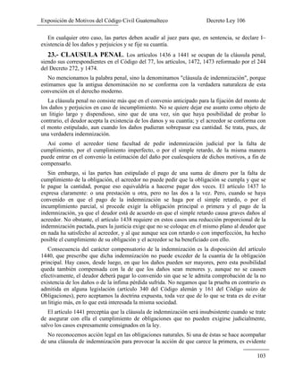 Exposición de Motivos del Código Civil Guatemalteco Decreto Ley 106
103
En cualquier otro caso, las partes deben acudir al juez para que, en sentencia, se declare I~
existencia dé los daños y perjuicios y se fije su cuantía.
23.- CLAUSULA PENAL. Los artículos 1436 a 1441 se ocupan de la cláusula penal,
siendo sus correspondientes en el Código del 77, los artículos, 1472, 1473 reformado por el 244
del Decreto 272, y 1474.
No mencionamos la palabra penal, sino la denominamos "cláusula de indemnización", porque
estimamos que la antigua denominación no se conforma con la verdadera naturaleza de esta
convención en el derecho moderno.
La cláusula penal no consiste más que en el convenio anticipado para la fijación del monto de
los daños y perjuicios en caso de incumplimiento. No se quiere dejar ese asunto como objeto de
un litigio largo y dispendioso, sino que de una vez, sin que haya posibilidad de probar lo
contrario, el deudor acepta la existencia de los danos y su cuantía; y el acreedor se conforma con
el monto estipulado, aun cuando los daños pudieran sobrepasar esa cantidad. Se trata, pues, de
una verdadera indemnización.
Así como el acreedor tiene facultad de pedir indemnización judicial por la falta de
cumplimiento, por el cumplimiento imperfecto, o por el simple retardo, de la misma manera
puede entrar en el convenio la estimación del daño por cualesquiera de dichos motivos, a fin de
compensarlo.
Sin embargo, si las partes han estipulado el pago de una suma de dinero por la falta de
cumplimiento de la obligación, el acreedor no puede pedir que la obligación se cumpla y que se
le pague la cantidad, porque eso equivaldría a hacerse pagar dos veces. El artículo 1437 lo
expresa claramente: o una prestación u otra, pero no las dos a la vez. Pero, cuando se haya
convenido en que el pago de la indemnización se haga por el simple retardo, o por el
incumplimiento parcial, sí procede exigir la obligación principal o primera y el pago de la
indemnización, ya que el deudor está de acuerdo en que el simple retardo causa graves daños al
acreedor. No obstante, el artículo 1438 requiere en estos casos una reducción proporcional de la
indemnización pactada, pues la justicia exige que no se coloque en el mismo plano al deudor que
en nada ha satisfecho al acreedor, y al que aunque sea con retardo o con imperfección, ha hecho
posible el cumplimiento de su obligación y el acreedor se ha beneficiado con ello.
Consecuencia del carácter compensatorio de la indemnización es la disposición del artículo
1440, que prescribe que dicha indemnización no puede exceder de la cuantía de la obligación
principal. Hay casos, desde luego, en que los daños pueden ser mayores, pero esta posibilidad
queda también compensada con la de que los daños sean menores y, aunque no se causen
efectivamente, el deudor deberá pagar lo convenido sin que se le admita comprobación de la no
existencia de los daños o de la ínfima pérdida sufrida. No negamos que la prueba en contrario es
admitida en alguna legislación (artículo 340 del Código alemán y 161 del Código suizo de
Obligaciones), pero aceptamos la doctrina expuesta, toda vez que de lo que se trata es de evitar
un litigio más, en lo que está interesada la misma sociedad.
El artículo 1441 preceptúa que la cláusula de indemnización será insubsistente cuando se trate
de asegurar con ella el cumplimiento de obligaciones que no pueden exigirse judicialmente,
salvo los casos expresamente consignados en la ley.
No reconocemos acción legal en las obligaciones naturales. Si una de éstas se hace acompañar
de una cláusula de indemnización para provocar la acción de que carece la primera, es evidente
 