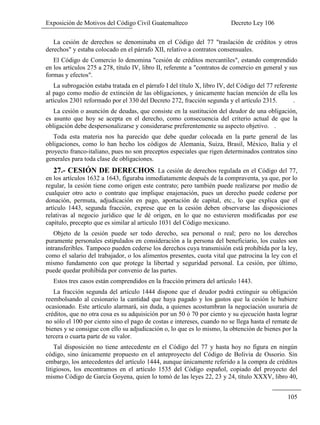 Exposición de Motivos del Código Civil Guatemalteco Decreto Ley 106
105
La cesión de derechos se denominaba en el Código del 77 "traslación de créditos y otros
derechos" y estaba colocado en el párrafo XII, relativo a contratos consensuales.
El Código de Comercio lo denomina "cesión de créditos mercantiles", estando comprendido
en los artículos 275 a 278, título IV, libro II, referente a "contratos de comercio en general y sus
formas y efectos".
La subrogación estaba tratada en el párrafo I del título X, libro IV, del Código del 77 referente
al pago como medio de extinción de las obligaciones, y únicamente hacían mención de ella los
artículos 2301 reformado por el 330 del Decreto 272, fracción segunda y el artículo 2315. .
La cesión o asunción de deudas, que consiste en la sustitución del deudor de una obligación,
es asunto que hoy se acepta en el derecho, como consecuencia del criterio actual de que la
obligación debe despersonalizarse y considerarse preferentemente su aspecto objetivo. .
Toda esta materia nos ha parecido que debe quedar colocada en la parte general de las
obligaciones, como lo han hecho los códigos de Alemania, Suiza, Brasil, México, Italia y el
proyecto franco-italiano, pues no son preceptos especiales que rigen determinados contratos sino
generales para toda clase de obligaciones.
27.- CESIÓN DE DERECHOS. La cesión de derechos regulada en el Código del 77,
en los artículos 1632 a 1643, figuraba inmediatamente después de la compraventa, ya que, por lo
regular, la cesión tiene como origen este contrato; pero también puede realizarse por medio de
cualquier otro acto o contrato que implique enajenación, pues un derecho puede cederse por
donación, permuta, adjudicación en pago, aportación de capital, etc., lo que explica que el
artículo 1443, segunda fracción, exprese que en la cesión deben observarse las disposiciones
relativas al negocio jurídico que le dé origen, en lo que no estuvieren modificadas por ese
capítulo, precepto que es similar al articulo 1031 del Código mexicano.
Objeto de la cesión puede ser todo derecho, sea personal o real; pero no los derechos
puramente personales estipulados en consideración a la persona del beneficiario, los cuales son
intransferibles. Tampoco pueden cederse los derechos cuya transmisión está prohibida por la ley,
como el salario del trabajador, o los alimentos presentes, cuota vital que patrocina la ley con el
mismo fundamento con que protege la libertad y seguridad personal. La cesión, por último,
puede quedar prohibida por convenio de las partes.
Estos tres casos están comprendidos en la fracción primera del artículo 1443.
La fracción segunda del artículo 1444 dispone que el deudor podrá extinguir su obligación
reembolsando al cesionario la cantidad que haya pagado y los gastos que la cesión le hubiere
ocasionado. Este artículo alarmará, sin duda, a quienes acostumbran la negociación usuraria de
créditos, que no otra cosa es su adquisición por un 50 ó 70 por ciento y su ejecución hasta lograr
no sólo el 100 por ciento sino el pago de costas e intereses, cuando no se llega hasta el remate de
bienes y se consigue con ello su adjudicación o, lo que es lo mismo, la obtención de bienes por la
tercera o cuarta parte de su valor.
Tal disposición no tiene antecedente en el Código del 77 y hasta hoy no figura en ningún
código, sino únicamente propuesto en el anteproyecto del Código de Bolivia de Ossorio. Sin
embargo, los antecedentes del artículo 1444, aunque únicamente referido a la compra de créditos
litigiosos, los encontramos en el artículo 1535 del Código español, copiado del proyecto del
mismo Código de García Goyena, quien lo tomó de las leyes 22, 23 y 24, título XXXV, libro 40,
 