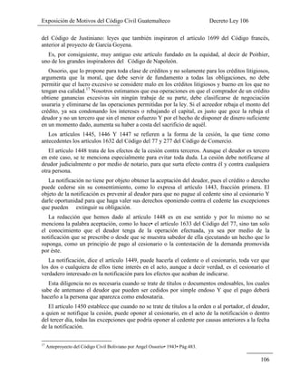 Exposición de Motivos del Código Civil Guatemalteco Decreto Ley 106
106
del Código de Justiniano: leyes que también inspiraron el artículo 1699 del Código francés,
anterior al proyecto de García Goyena.
Es, por consiguiente, muy antiguo este artículo fundado en la equidad, al decir de Poithier,
uno de los grandes inspiradores del Código de Napoleón.
Ossorio, que lo propone para toda clase de créditos y no solamente para los créditos litigiosos,
argumenta que la moral, que debe servir de fundamento a todas las obligaciones, no debe
permitir que el lucro excesivo se considere malo en los créditos litigiosos y bueno en los que no
tengan esa calidad.17
Nosotros estimamos que esa operaciones en que el comprador de un crédito
obtiene ganancias excesivas sin ningún trabaje de su parte, debe clasificarse de negociación
usuraria y eliminarse de las operaciones permitidas por la ley. Si el acreedor rebaja el monto del
crédito, ya sea condonando los intereses o rebajando el capital, es justo que goce la rebaja el
deudor y no un tercero que sin el menor esfuerzo Y por el hecho de disponer de dinero suficiente
en un momento dado, aumenta su haber a costa del sacrificio de aquél.
Los artículos 1445, 1446 Y 1447 se refieren a la forma de la cesión, la que tiene como
antecedentes los artículos 1632 del Código del 77 y 277 del Código de Comercio.
El artículo 1448 trata de los efectos de la cesión contra terceros. Aunque el deudor es tercero
en este caso, se te menciona especialmente para evitar toda duda. La cesión debe notificarse al
deudor judicialmente o por medio de notario, para que surta efecto contra él y contra cualquiera
otra persona.
La notificación no tiene por objeto obtener la aceptación del deudor, pues el crédito o derecho
puede cederse sin su consentimiento, como lo expresa el artículo 1443, fracción primera. El
objeto de la notificación es prevenir al deudor para que no pague al cedente sino al cesionario Y
darle oportunidad para que haga valer sus derechos oponiendo contra el cedente las excepciones
que pueden extinguir su obligación.
La redacción que hemos dado al artículo 1448 es en ese sentido y por lo mismo no se
menciona la palabra aceptación, como lo hace• el artículo 1633 del Código del 77, sino tan solo
el conocimiento que el deudor tenga de la operación efectuada, ya sea por medio de la
notificación que se prescribe o desde que se muestra sabedor de ella ejecutando un hecho que lo
suponga, como un principio de pago al cesionario o la contestación de la demanda promovida
por éste.
La notificación, dice el artículo 1449, puede hacerla el cedente o el cesionario, toda vez que
los dos o cualquiera de ellos tiene interés en el acto, aunque a decir verdad, es el cesionario el
verdadero interesado en la notificación para los efectos que acaban de indicarse.
Esta diligencia no es necesaria cuando se trate de títulos o documentos endosables, los cuales
sabe de antemano el deudor que pueden ser cedidos por simple endoso Y que el pago deberá
hacerlo a la persona que aparezca como endosataria.
El artículo 1450 establece que cuando no se trate de títulos a la orden o al portador, el deudor,
a quien se notifique la cesión, puede oponer al cesionario, en el acto de la notificación o dentro
del tercer día, todas las excepciones que podría oponer al cedente por causas anteriores a la fecha
de la notificación.
17
Anteproyecto del Código Civil Boliviano por Angel Ossorio• 1943• Pág.483.
 