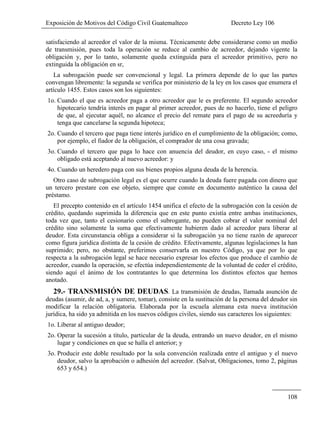 Exposición de Motivos del Código Civil Guatemalteco Decreto Ley 106
108
satisfaciendo al acreedor el valor de la misma. Técnicamente debe considerarse como un medio
de transmisión, pues toda la operación se reduce al cambio de acreedor, dejando vigente la
obligación y, por lo tanto, solamente queda extinguida para el acreedor primitivo, pero no
extinguida la obligación en sr,
La subrogación puede ser convencional y legal. La primera depende de lo que las partes
convengan libremente: la segunda se verifica por ministerio de la ley en los casos que enumera el
artículo 1455. Estos casos son los siguientes:
1o. Cuando el que es acreedor paga a otro acreedor que le es preferente. El segundo acreedor
hipotecario tendría interés en pagar al primer acreedor, pues de no hacerlo, tiene el peligro
de que, al ejecutar aquél, no alcance el precio del remate para el pago de su acreeduría y
tenga que cancelarse la segunda hipoteca;
2o. Cuando el tercero que paga tiene interés jurídico en el cumplimiento de la obligación; como,
por ejemplo, el fiador de la obligación, el comprador de una cosa gravada;
3o. Cuando el tercero que paga lo hace con anuencia del deudor, en cuyo caso, - el mismo
obligado está aceptando al nuevo acreedor: y
4o. Cuando un heredero paga con sus bienes propios alguna deuda de la herencia.
Otro caso de subrogación legal es el que ocurre cuando la deuda fuere pagada con dinero que
un tercero prestare con ese objeto, siempre que conste en documento auténtico la causa del
préstamo.
El precepto contenido en el artículo 1454 unifica el efecto de la subrogación con la cesión de
crédito, quedando suprimida la diferencia que en este punto existía entre ambas instituciones,
toda vez que, tanto el cesionario como el subrogante, no pueden cobrar el valor nominal del
crédito sino solamente la suma que efectivamente hubieren dado al acreedor para liberar al
deudor. Esta circunstancia obliga a considerar si la subrogación ya no tiene razón de aparecer
como figura jurídica distinta de la cesión de crédito. Efectivamente, algunas legislaciones la han
suprimido; pero, no obstante, preferimos conservarla en nuestro Código, ya que por lo que
respecta a la subrogación legal se hace necesario expresar los efectos que produce el cambio de
acreedor, cuando la operación, se efectúa independientemente de la voluntad de ceder el crédito,
siendo aquí el ánimo de los contratantes lo que determina los distintos efectos que hemos
anotado.
29.- TRANSMISIÓN DE DEUDAS. La transmisión de deudas, llamada asunción de
deudas (asumir, de ad, a, y sumere, tomar), consiste en la sustitución de la persona del deudor sin
modificar la relación obligatoria. Elaborada por la escuela alemana esta nueva institución
jurídica, ha sido ya admitida en los nuevos códigos civiles, siendo sus caracteres los siguientes:
1o. Liberar al antiguo deudor;
2o. Operar la sucesión a título, particular de la deuda, entrando un nuevo deudor, en el mismo
lugar y condiciones en que se halla el anterior; y
3o. Producir este doble resultado por la sola convención realizada entre el antiguo y el nuevo
deudor, salvo la aprobación o adhesión del acreedor. (Salvat, Obligaciones, tomo 2, páginas
653 y 654.)
 
