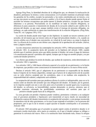 Exposición de Motivos del Código Civil Guatemalteco Decreto Ley 106
109
Agrega Puig Pena, la identidad absoluta de la obligación que, no obstante la traslocación de
deudores, permanece la misma y como consecuencia: a) el acreedor mantiene en principio todas
las garantías de Su crédito, excepto las personales y las reales constituidas por un tercero, a no
ser que éste preste su asentimiento al nuevo cambio; y b) el huevo deudor puede oponer frente al
acreedor las mismas excepciones que podía oponer el deudor primitivo, excepto las que fuesen
inherentes a su persona. Precisamente en no modificar en nada la relación obligatoria, se
diferencia la pura asunción o transmisión de deudas de la novación subjetiva por cambio de la
persona del deudor, ya que aquí, aunque también existe el trasiego de personas obligadas, sin
embargo, en cada sustitución se opera una transformación de la relación obligatoria. (Puig Peña,
Tomo IV, vol. I páginas 150 y 151).
La cesión de deudas puede tener lugar en dos hipótesis: la cuando un tercero contrata con el
acreedor, de tal manera que ese tercero entra en el lugar del precedente deudor; y 2a. cuando un
tercero celebra con el deudor una convención, en virtud de la cual toma a su cargo la deuda de
éste. La eficacia de la cesión en este último caso, depende de la aprobación del acreedor. (Salvat,
tomo y página citados).
Las dos situaciones anteriores las contemplan los artículos 1459 y 1460 presumiéndose, según
el artículo 1461, la aceptación tácita del acreedor en la hipótesis del artículo 1460, cuando
permite que el sustituto ejecute actos que debía ejecutar el deudor, tal como el pago de intereses
o la amortización parcial o periódica del capital, siempre que lo haga en nombre propio y no por
cuenta del deudor primitivo.
Los efectos que produce la cesión de deudas, que acaban de exponerse, están determinados en
los artículos 1462 y siguientes.
Los artículos 1465 y 1466 hacen referencia especial a la cesión de un patrimonio y a la fusión
de empresas, que produce como consecuencia la transmisión del pasivo a la nueva firma social.
Declara el artículo 1465, que el .adquirente de un patrimonio es responsable de las deudas
hasta el importe de los bienes adquiridos, siempre que él precio de la adquisición esté de acuerdo
con su valor efectivo aceptado por los acreedores, pues si no mediase esta aceptación, la
responsabilidad del cedente y adquirente será solidaria.
La aceptación del acreedor para que produzca efectos la cesión es indispensable, pues no es lo
mismo ceder un derecho del acreedor que una obligación del deudor. Al deudor, por lo general,
no le importa cumplir con uno o con otro; pero con el acreedor no sucede igual cosa. La persona
del deudor, su solvencia, su honorabilidad, cuentan demasiado; es preciso, entonces, que el
acreedor consienta valorando las posibilidades económicas del sustituto para que el
primitivo deudor quede fuera de la obligación. .
La cosa gravada con prenda o hipoteca puede venderse, permutarse o donarse y en cualquier
caso el gravamen prendario o hipotecario será transmitido al nuevo dueño sin necesidad de
declaración expresa del deudor transmitente ni aceptación del acreedor; y esto porque reconocida
la naturaleza real de tales gravámenes, es la cosa la que responde al acreedor y no la persona del
propietario, por lo que le da lo mismo a aquél ejecutar al deudor constituyente o al cesionario.
Artículo 1464.
El artículo 1462 preceptúa que el acreedor no puede repetir contra el primitivo deudor si el
cesionario resulta insolvente, salvo pacto en contrario, en el que el deudor antiguo se obligue a
garantizar la solvencia del nuevo. Pero si la sustitución fuere declarada nula, renace la antigua
 