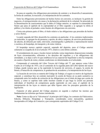 Exposición de Motivos del Código Civil Guatemalteco Decreto Ley 106
11
Se pasa en seguida a las obligaciones provenientes de contrato y se desarrolla el saneamiento,
la forma de contratar, la rescisión y la interpretación de los contratos.
Entre las obligaciones provenientes de hechos lícitos sin convenio, se incluyen: la gestión de
negocios, el enriquecimiento sin causa y la declaración unilateral de la voluntad: Se prescinde de
la denominación de cuasicontratos que le daba el Código anterior, se suprime la comunidad de
bienes que pasa al capítulo de la copropiedad en el libro segundo y se agregan la oferta al
público y los títulos al portador, como fuentes de obligaciones sin convenio.
Cierra esta primera parte el libro, el título relativo a las obligaciones que proceden de hechos
y actos ilícitos.
La parte segunda del libro desarrolla los contratos en particular. A los contratos tradicionales
ya conocidos, se agregan los de promesa y opción, de obra o empresa, de servicios profesionales,
de edición, de difusión por radio, televisión, cinematografía o grabación y representación teatral
o escénica, de hospedaje, de transporte y de renta vitalicia.
El hospedaje merece capitulo especial, separado del depósito, pues el Código anterior
solamente se ocupaba de él en el artículo 1973, relativo a este último contrato.
El arrendamiento de casas y locales tienen incluidas varias importantes disposiciones tomadas
de leyes circunstanciales, referentes a los derechos del inquilino y a las obligaciones del
arrendador, y se deja a salvo lo que establezca la Ley especial de Inquilinato u otra ley temporal,
en cuanto a fijación de renta y demás condiciones no determinadas en el articulado.
Comparando el contenido del Libro Tercero del Código del 77, que aparece como Libro
Cuarto en el Código de 1933, con el contenido de la segunda parte del Libro Quinto del nuevo
Código, puede notarse que se ha suprimido la locación de servicios, el seguro, la cesión de
bienes, el benecillo de competencia, la graduación de acreedores y la interpretación de las leyes.
La locación de servicios es materia del Código de Trabajo; el seguro es motivo de legislación
especial, y constituye hoy un contrato mercantil; la cesión de bienes en su parte sustantiva se
comprende entre los medios de extinción de las obligaciones con el título de pago por cesión de
bienes, y como se suprime todo saldo insoluto cuando el que haga la cesión sea persona
individual, el beneficio de competencia queda suprimido en este caso; el capítulo de la
interpretación de las leyes es materia que debe figurar entre los preceptos generales de la
legislación.
Expuesto el plan general del Código pasamos en seguida a explicar las razones que
fundamentan las reformas que hemos introducido.
Nota: Como se dijo en la "Advertencia" al principio del Código, los contratos de Fideicomiso,
Edición, Difusión, Hospedaje y Transporte, considerados como mercantiles, quedaron
incorporados al Código de Comercio y por consiguiente suprimidos del Código Civil.
 