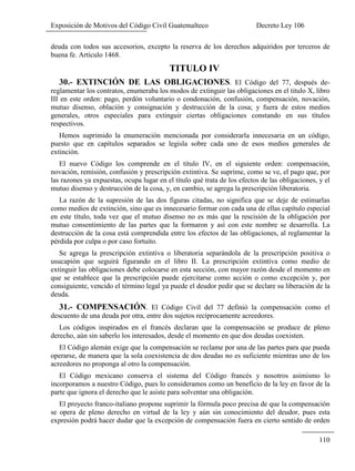 Exposición de Motivos del Código Civil Guatemalteco Decreto Ley 106
110
deuda con todos sus accesorios, excepto la reserva de los derechos adquiridos por terceros de
buena fe. Artículo 1468.
TITULO IV
30.- EXTINCIÓN DE LAS OBLIGACIONES. El Código del 77, después de-
reglamentar los contratos, enumeraba los modos de extinguir las obligaciones en el titulo X, libro
III en este orden: pago, perdón voluntario o condonación, confusión, compensación, novación,
mutuo disenso, oblación y consignación y destrucción de la cosa; y fuera de estos medios
generales, otros especiales para extinguir ciertas obligaciones constando en sus títulos
respectivos.
Hemos suprimido la enumeración mencionada por considerarla innecesaria en un código,
puesto que en capítulos separados se legisla sobre cada uno de esos medios generales de
extinción.
El nuevo Código los comprende en el título IV, en el siguiente orden: compensación,
novación, remisión, confusión y prescripción extintiva. Se suprime, como se ve, el pago que, por
las razones ya expuestas, ocupa lugar en el título qué trata de los efectos de las obligaciones, y el
mutuo disenso y destrucción de la cosa, y, en cambio, se agrega la prescripción liberatoria.
La razón de la supresión de las dos figuras citadas, no significa que se deje de estimarlas
como medios de extinción, sino que es innecesario formar con cada una de ellas capítulo especial
en este título, toda vez que el mutuo disenso no es más que la rescisión de la obligación por
mutuo consentimiento de las partes que la formaron y así con este nombre se desarrolla. La
destrucción de la cosa está comprendida entre los efectos de las obligaciones, al reglamentar la
pérdida por culpa o por caso fortuito.
Se agrega la prescripción extintiva o liberatoria separándola de la prescripción positiva o
usucapión que seguirá figurando en el libro II. La prescripción extintiva como medio de
extinguir las obligaciones debe colocarse en esta sección, con mayor razón desde el momento en
que se establece que la prescripción puede ejercitarse como acción o como excepción y, por
consiguiente, vencido el término legal ya puede el deudor pedir que se declare su liberación de la
deuda.
31.- COMPENSACIÓN. El Código Civil del 77 definió la compensación como el
descuento de una deuda por otra, entre dos sujetos recíprocamente acreedores.
Los códigos inspirados en el francés declaran que la compensación se produce de pleno
derecho, aún sin saberlo los interesados, desde el momento en que dos deudas coexisten.
El Código alemán exige que la compensación se reclame por una de las partes para que pueda
operarse, de manera que la sola coexistencia de dos deudas no es suficiente mientras uno de los
acreedores no proponga al otro la compensación.
El Código mexicano conserva el sistema del Código francés y nosotros asimismo lo
incorporamos a nuestro Código, pues lo consideramos como un beneficio de la ley en favor de la
parte que ignora el derecho que le asiste para solventar una obligación.
El proyecto franco-italiano propone suprimir la fórmula poco precisa de que la compensación
se opera de pleno derecho en virtud de la ley y aún sin conocimiento del deudor, pues esta
expresión podrá hacer dudar que la excepción de compensación fuera en cierto sentido de orden
 