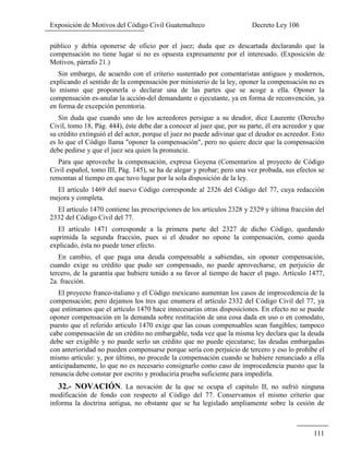 Exposición de Motivos del Código Civil Guatemalteco Decreto Ley 106
111
público y debía oponerse de oficio por el juez; duda que es descartada declarando que la
compensación no tiene lugar si no es opuesta expresamente por el interesado. (Exposición de
Motivos, párrafo 21.)
Sin embargo, de acuerdo con el criterio sustentado por comentaristas antiguos y modernos,
explicando el sentido de la compensación por ministerio de la ley, oponer la compensación no es
lo mismo que proponerla o declarar una de las partes que se acoge a ella. Oponer la
compensación es-anular la acción-del demandante o ejecutante, ya en forma de reconvención, ya
en forma de excepción perentoria.
Sin duda que cuando uno de los acreedores persigue a su deudor, dice Laurente (Derecho
Civil, tomo 18, Pág. 444), éste debe dar a conocer al juez que, por su parte, él era acreedor y que
su crédito extinguió el del actor, porque el juez no puede adivinar que el deudor es acreedor. Esto
es lo que el Código llama "oponer la compensación", pero no quiere decir que la compensación
debe pedirse y que el juez sea quien la pronuncie.
Para que aproveche la compensación, expresa Goyena (Comentarios al proyecto de Código
Civil español, tomo III, Pág. 145), se ha de alegar y probar; pero una vez probada, sus efectos se
remontan al tiempo en que tuvo lugar por la sola disposición de la ley.
El artículo 1469 del nuevo Código corresponde al 2326 del Código del 77, cuya redacción
mejora y completa.
El artículo 1470 contiene las prescripciones de los artículos 2328 y 2329 y última fracción del
2332 del Código Civil del 77.
El artículo 1471 corresponde a la primera parte del 2327 de dicho Código, quedando
suprimida la segunda fracción, pues si el deudor no opone la compensación, como queda
explicado, ésta no puede tener efecto.
En cambio, el que paga una deuda compensable a sabiendas, sin oponer compensación,
cuando exige su crédito que pudo ser compensado, no puede aprovecharse, en perjuicio de
tercero, de la garantía que hubiere tenido a su favor al tiempo de hacer el pago. Artículo 1477,
2a. fracción.
El proyecto franco-italiano y el Código mexicano aumentan los casos de improcedencia de la
compensación; pero dejamos los tres que enumera el artículo 2332 del Código Civil del 77, ya
que estimamos que el artículo 1470 hace innecesarias otras disposiciones. En efecto no se puede
oponer compensación en la demanda sobre restitución de una cosa dada en uso o en comodato,
puesto que el referido articulo 1470 exige que las cosas compensables sean fungibles; tampoco
cabe compensación de un crédito no embargable, toda vez que la misma ley declara que la deuda
debe ser exigible y no puede serlo un crédito que no puede ejecutarse; las deudas embargadas
con anterioridad no pueden compensarse porque sería con perjuicio de tercero y eso lo prohíbe el
mismo artículo: y, por último, no procede la compensación cuando se hubiere renunciado a ella
anticipadamente, lo que no es necesario consignarlo como caso de improcedencia puesto que la
renuncia debe constar por escrito y produciría prueba suficiente para impedirla.
32.- NOVACIÓN. La novación de la que se ocupa el capitulo II, no sufrió ninguna
modificación de fondo con respecto al Código del 77. Conservamos el mismo criterio que
informa la doctrina antigua, no obstante que se ha legislado ampliamente sobre la cesión de
 