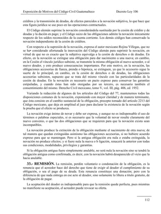 Exposición de Motivos del Código Civil Guatemalteco Decreto Ley 106
112
créditos y la transmisión de deudas, de efectos parecidos a la novación subjetiva, lo que hace que
esta figura jurídica se use poco en las operaciones contractuales.
El Código alemán suprime la novación considerándola sustituida por la cesión de crédito y de
deudas y la dación en pago; y el Código suizo de las obligaciones admite la novación únicamente
respecto de los saldos reconocidos de la cuenta corriente. Los demás códigos han conservado la
novación independiente de la cesión de créditos.
Con respecto a la supresión de la novación, expresa el autor mexicano Rojina Villegas, que no
se ha• considerado afortunada la innovación del Código alemán para suprimir la novación, en
virtud de que no es exacto que la subjetiva equivalga a la cesión de derechos o de deudas. En
efecto, en la novación se extingue una obligación para dar nacimiento a una nueva; en cambio,
en la Cesión el vínculo jurídico subsiste, se transmite la misma obligación al nuevo acreedor, o al
nuevo deudor, y esto produce consecuencias importantes. Por este motivo, en la novación, las
obligaciones accesorias de fianza, prenda o hipoteca, se extinguen, ya que lo accesorio sigue la
suerte de lo principal, en cambio, en la cesión de derechos o de deudas, las obligaciones
accesorias subsisten, supuesto que se trata del mismo vínculo con las particularidades de la
cesión de deudas. En la novación es necesario un pacto expreso para conservar las garantías
estipuladas, y cuando éstas han sido otorgadas por un tercero, es necesario también el
consentimiento del mismo. Derecho Civil mexicano, tomo V, vol. III, pág. 406, ed. 1952.
Variando la redacción de algunos de los artículos del Código del 77, mantenemos todas las
disposiciones comunes de la novación, exponiendo con mayor claridad y de manera terminante,
que ésta consiste en el cambio sustancial de la obligación, precepto tomado del articulo 2213 del
Código mexicano, que deja en amplitud al juez para declarar la existencia de la novación según
la prueba que el efecto se produzca.
La novación exige ánimo de novar y debe ser expresa, y aunque no es indispensable el uso de
términos o palabras especiales, si es necesario que la voluntad de novar resulte claramente del
nuevo convenio, o que las dos obligaciones que se requieren para que la novación exista sean
incompatibles.
La novación produce la extinción de la obligación mediante el nacimiento de otra nueva; de
tal manera que quedan extinguidas asimismo las obligaciones accesorias, si no hubiere acuerdo
expreso para que se mantengan. Pero si la antigua obligación era nula o estaba extinguida, la
novación no produce efectos; y si fuere nula la nueva o b ligación, renacerá la anterior con todas
sus condiciones, modalidades, privilegios y garantías.
Si la obligación antigua fuere simplemente anulable, no será nula la novación sino se tendrá la
obligación antigua como confirmada, es decir, con la novación habrá desaparecido el vicio que la
hacia anulable.
33.- REMISIÓN. La remisión, perdón voluntario o condonación de la obligación, es la
renuncia que el acreedor hace del derecho que tiene de exigir al deudor el cumplimiento de su
obligación, o sea el pago de su deuda. Esta renuncia constituye una donación; pero con la
diferencia de que nada entrega en ese acto al deudor, sino solamente lo libera a titulo gratuito, de
la obligación de pagar.
La aceptación del deudor es indispensable para que la remisión quede perfecta, pues mientras
no manifieste su aceptación, el acreedor puede revocar su oferta.
 