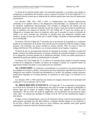 Exposición de Motivos del Código Civil Guatemalteco Decreto Ley 106
113
La forma de la remisión queda sujeta a los principios generales, y en cuanto a que pueda ser
otorgada por el mandatario del acreedor, como lo expresa el articulo• 2316 del Código del 77, es
innecesario decirlo, puesto que es disposición de carácter general para toda clase de operaciones
contractuales.
Los artículos 1490, 1491, 1492 y 1493, se complementan con similares disposiciones
contenidas en el capítulo relativo a las obligaciones mancomunadas. La condonación a uno de
los deudores simplemente mancomunados sólo extingue la obligación del deudor que fue
perdonado, puesto que cada uno responde tan solo de su parte, razón que explica la modificación
que se introduce con respecto al artículo 2317 del Código del 77, pues éste declara que la
obligación se extingue para todos los deudores, salvo que el acreedor se reserve el derecho de
cobrar a los otros, precepto que solamente se justifica para una obligación solidaria entre
deudores, aunque no hay que olvidar que el citado Código, confunde la mancomunidad simple
con la solidaridad.
El artículo 2320 del Código del 77 prescribe que la devolución de la prenda no es suficiente
prueba de la condonación de la deuda. Este artículo que fue tomado del 2248 del antiguo Código
peruano, está contenido con mayor claridad en nuestro artículo 1494, tal como lo traen los
códigos del Perú de 1936, de México y en el mismo sentido los de España y Argentina.
El hecho de que la cosa pignorada, después de entregada al acreedor, se hallare en poder del
deudor, contiene una doble presunción: la entrega voluntaria de la prenda al deudor y la remisión
de la obligación accesoria garantía de la obligación principal. Contra esta doble presunción es
admisible la prueba que deberá ser producida por el acreedor.
El artículo 2321 del Código del 77, se refiere a la remisión tácita cuando el acreedor entrega
el titulo de la obligación al deudor con ánimo de extinguir la deuda. En el párrafo relativo al
pago hemos tratado este punto y a esa explicación nos remitimos.
34.- CONFUSIÓN. La confusión o consolidación es la reunión en una misma persona de
las calidades de acreedor y deudor, circunstancia que hace legalmente imposible hacer efectiva la
obligación, pues tendría el acreedor que demandarse a sí mismo. Sin embargo, cuando concurren
patrimonios separados en la misma persona, la confusión no tiene lugar y la extinción no se
produce.
Los artículos 1495 a 1500 contienen esta materia sin ninguna alteración de los principios del
Código del 77 en los artículos 2322 a 2325.
35. PRESCRIPCIÓN EXTINTIVA. El Código del 77 no comprende la prescripción
en el titulo de la extinción de las obligaciones sino entre los modos de adquirir la propiedad; el
mismo lugar que le asignó el antiguo Código del Perú, cuyo epígrafe del libro III copia
literalmente: "De las cosas, del modo de adquirirlas y de los derechos que las personas tienen
sobre ellas". La reforma que introdujo el Código Civil de 1933 no hizo modificación alguna a
esta materia.
Códigos civiles contemporáneos, como los de Alemania y Rusia, colocan la prescripción en la
parte general, estimando que ella debe referirse a cualquier derecho aunque no sea creditorio: y
los de Perú y Brasil le dan lugar entre los Actos Jurídicos, que también como parte general
contempla lo común de todas las relaciones jurídicas.
 