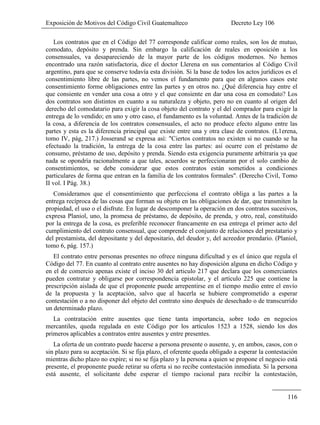 Exposición de Motivos del Código Civil Guatemalteco Decreto Ley 106
116
Los contratos que en el Código del 77 corresponde calificar como reales, son los de mutuo,
comodato, depósito y prenda. Sin embargo la calificación de reales en oposición a los
consensuales, va desapareciendo de la mayor parte de los códigos modernos. No hemos
encontrado una razón satisfactoria, dice el doctor Llerena en sus comentarios al Código Civil
argentino, para que se conserve todavía esta división. Si la base de todos los actos jurídicos es el
consentimiento libre de las partes, no vemos el fundamento para que en algunos casos este
consentimiento forme obligaciones entre las partes y en otros no. ¿Qué diferencia hay entre el
que consiente en vender una cosa a otro y el que consiente en dar una cosa en comodato? Los
dos contratos son distintos en cuanto a su naturaleza y objeto, pero no en cuanto al origen del
derecho del comodatario para exigir la cosa objeto del contrato y el del comprador para exigir la
entrega de lo vendido; en uno y otro caso, el fundamento es la voluntad. Antes de la tradición de
la cosa, a diferencia de los contratos consensuales, el acto no produce efecto alguno entre las
partes y esta es la diferencia principal que existe entre una y otra clase de contratos. (L1erena,
tomo IV, pág, 217.) Josserand se expresa así: "Ciertos contratos no existen si no cuando se ha
efectuado la tradición, la entrega de la cosa entre las partes: así ocurre con el préstamo de
consumo, préstamo de uso, depósito y prenda. Siendo esta exigencia puramente arbitraria ya que
nada se opondría racionalmente a que tales, acuerdos se perfeccionaran por el solo cambio de
consentimientos, se debe considerar que estos contratos están sometidos a condiciones
particulares de forma que entran en la familia de los contratos formales". (Derecho Civil, Tomo
II vol. I Pág. 38.)
Consideramos que el consentimiento que perfecciona el contrato obliga a las partes a la
entrega recíproca de las cosas que forman su objeto en las obligaciones de dar, que transmiten la
propiedad, el uso o el disfrute. En lugar de descomponer la operación en dos contratos sucesivos,
expresa Planiol, uno, la promesa de préstamo, de depósito, de prenda, y otro, real, constituido
por la entrega de la cosa, es preferible reconocer francamente en esa entrega el primer acto del
cumplimiento del contrato consensual, que comprende el conjunto de relaciones del prestatario y
del prestamista, del depositante y del depositario, del deudor y, del acreedor prendario. (Planiol,
tomo 6, pág. 157.)
El contrato entre personas presentes no ofrece ninguna dificultad y es el único que regula el
Código del 77. En cuanto al contrato entre ausentes no hay disposición alguna en dicho Código y
en el de comercio apenas existe el inciso 30 del articulo 217 que declara que los comerciantes
pueden contratar y obligarse por correspondencia epistolar, y el artículo 225 que contiene la
prescripción aislada de que el proponente puede arrepentirse en el tiempo medio entre el envío
de la propuesta y la aceptación, salvo que al hacerla se hubiere comprometido a esperar
contestación o a no disponer del objeto del contrato sino después de desechado o de transcurrido
un determinado plazo.
La contratación entre ausentes que tiene tanta importancia, sobre todo en negocios
mercantiles, queda regulada en este Código por los artículos 1523 a 1528, siendo los dos
primeros aplicables a contratos entre ausentes y entre presentes.
La oferta de un contrato puede hacerse a persona presente o ausente, y, en ambos, casos, con o
sin plazo para su aceptación. Si se fija plazo, el oferente queda obligado a esperar la contestación
mientras dicho plazo no expire; si no se fija plazo y la persona a quien se propone el negocio está
presente, el proponente puede retirar su oferta si no recibe contestación inmediata. Si la persona
está ausente, el solicitante debe esperar el tiempo racional para recibir la contestación,
 