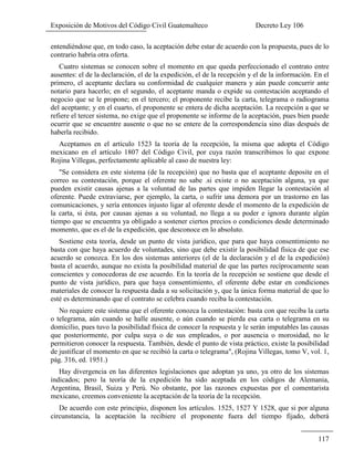Exposición de Motivos del Código Civil Guatemalteco Decreto Ley 106
117
entendiéndose que, en todo caso, la aceptación debe estar de acuerdo con la propuesta, pues de lo
contrario habría otra oferta.
Cuatro sistemas se conocen sobre el momento en que queda perfeccionado el contrato entre
ausentes: el de la declaración, el de la expedición, el de la recepción y el de la información. En el
primero, el aceptante declara su conformidad de cualquier manera y aún puede concurrir ante
notario para hacerlo; en el segundo, el aceptante manda o expide su contestación aceptando el
negocio que se le propone; en el tercero; el proponente recibe la carta, telegrama o radiograma
del aceptante; y en el cuarto, el proponente se entera de dicha aceptación. La recepción a que se
refiere el tercer sistema, no exige que el proponente se informe de la aceptación, pues bien puede
ocurrir que se encuentre ausente o que no se entere de la correspondencia sino días después de
haberla recibido.
Aceptamos en el artículo 1523 la teoría de la recepción, la misma que adopta el Código
mexicano en el artículo 1807 del Código Civil, por cuya razón transcribimos lo que expone
Rojina Villegas, perfectamente aplicable al caso de nuestra ley:
"Se considera en este sistema (de la recepción) que no basta que el aceptante deposite en el
correo su contestación, porque el oferente no sabe .si existe o no aceptación alguna, ya que
pueden existir causas ajenas a la voluntad de las partes que impiden llegar la contestación al
oferente. Puede extraviarse, por ejemplo, la carta, o sufrir una demora por un trastorno en las
comunicaciones, y sería entonces injusto ligar al oferente desde el momento de la expedición de
la carta, si ésta, por causas ajenas a su voluntad, no llega a su poder e ignora durante algún
tiempo que se encuentra ya obligado a sostener ciertos precios o condiciones desde determinado
momento, que es el de la expedición, que desconoce en lo absoluto.
Sostiene esta teoría, desde un punto de vista jurídico, que para que haya consentimiento no
basta con que haya acuerdo de voluntades, sino que debe existir la posibilidad física de que ese
acuerdo se conozca. En los dos sistemas anteriores (el de la declaración y el de la expedición)
basta el acuerdo, aunque no exista la posibilidad material de que las partes recíprocamente sean
conscientes y conocedoras de ese acuerdo. En la teoría de la recepción se sostiene que desde el
punto de vista jurídico, para que haya consentimiento, el oferente debe estar en condiciones
materiales de conocer la respuesta dada a su solicitación y, que la única forma material de que lo
esté es determinando que el contrato se celebra cuando reciba la contestación.
No requiere este sistema que el oferente conozca la contestación: basta con que reciba la carta
o telegrama, aún cuando se halle ausente, o aún cuando se pierda esa carta o telegrama en su
domicilio, pues tuvo la posibilidad física de conocer la respuesta y le serán imputables las causas
que posteriormente, por culpa suya o de sus empleados, o por ausencia o morosidad, no le
permitieron conocer la respuesta. También, desde el punto de vista práctico, existe la posibilidad
de justificar el momento en que se recibió la carta o telegrama", (Rojina Villegas, tomo V, vol. 1,
pág. 316, ed. 1951.)
Hay divergencia en las diferentes legislaciones que adoptan ya uno, ya otro de los sistemas
indicados; pero la teoría de la expedición ha sido aceptada en los códigos de Alemania,
Argentina, Brasil, Suiza y Perú. No obstante, por las razones expuestas por el comentarista
mexicano, creemos conveniente la aceptación de la teoría de la recepción.
De acuerdo con este principio, disponen los artículos. 1525, 1527 Y 1528, que si por alguna
circunstancia, la aceptación la recibiere el proponente fuera del tiempo fijado, deberá
 