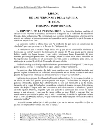 Exposición de Motivos del Código Civil Guatemalteco Decreto Ley 106
12
LIBRO I.
DE LAS PERSONAS Y DE LA FAMILIA.
TITULO I.
PERSONAS INDIVIDUALES.
l.- PRINCIPIO DE LA PERSONALIDAD: La Comisión Revisora modificó el
artículo 1º del Proyecto en el sentido de conservar el requisito de la viabilidad. El artículo del
Proyecto decía textualmente: "La personalidad civil comienza con el nacimiento y termina con la
muerte; sin embargo, al que está por nacer se le considera nacido "para todo lo que le favorece, a
condición de que nazca vivo".
La Comisión cambió la última frase así: "a condición de que nazca en condiciones de
viabilidad"; precepto que conserva la doctrina del Código anterior.
La condición de que la criatura "haya nacido viva y que por su constitución anatómica y
fisiológica sea viable", sustituyó la disposición del Código del 77, que exigía que la criatura
hubiera nacido con figura humana y que viviera veinticuatro horas desprendida del seno
materno, para otorgarle personalidad. Sin embargo, ambas doctrinas están siendo sustituidas en
las legislaciones modernas por el nacimiento con vida, como lo establecen, entre otros, los
códigos de Argentina, Brasil, Perú, Venezuela, Alemania e Italia.
Persiste hasta hoy en el Código español el sistema que sustentaba el Código del 77, con lo que
parece estar de acuerdo el comentarista de aquel Código, profesor Santamaría.
Ese precepto -dice dicho autor-, ha dado lugar a críticas, pero ha eliminado las dudas que
pueden originar la condición de viabilidad, sustituyéndola por un hecho externo de más fácil
prueba. Tal disposición establece una presunción "jurist et de jure de viabilidad"1
.
La fijación de un término de vida desde el instante del nacimiento (24 horas, por ejemplo), es,
en efecto, de más fácil prueba, pero no prueba más segura. Declaraciones de testigos y de
personas interesadas, pueden fijar arbitrariamente la hora del nacimiento y de la muerte,
falseando así la verdad de los hechos con evidente perjuicio de terceras personas. Este sistema,
como, dice Rojina Villegas, evita toda controversia pericial en cuanto a la viabilidad;2
pero el
civilista español, Manresa, pregunta: "¿En qué consiste la viabilidad? Los jueces no tienen
normas a qué atenerse; y aún para la ciencia médica es muy difícil y equívoco fijar las
condiciones en que estriba la aptitud para la vida. La doctrina y la evolución legislativa vuelven
hoya la teoría del Derecho Romano, de que basta el hecho de la vida para conceder al nacido la
capacidad jurídica"3
Las condiciones de aptitud para la vida que tiene el ser nacido son casi imposibles de fijar, no
ya para los simples observadores, sino para la ciencia.4
1
J. S.mtamaria. Comentarios al Código Civil. Pág. 81. edición 1958. Madrid.
2
Rojina Villegas. Derecho Civil Mexicano. Tomo l. Pág: 428.
3
Manresa. Codigo Civil Español. Tomo t, Pág. 272, 6a. Edición, 1943, Madrid.
4
Moreno, Las personas en el Derecho Civil Comparado. de la Universidad de Buenos Aires. Pág. 52.
 