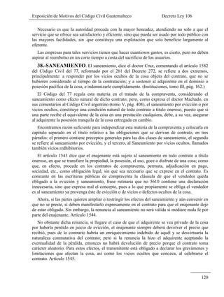 Exposición de Motivos del Código Civil Guatemalteco Decreto Ley 106
120
Necesario es que la autoridad proceda con la mayor honradez, atendiendo no solo a que el
servicio que se ofrece sea satisfactorio y eficiente, sino que pueda ser usado por todo público con
las mayores facilidades, sin .que constituya una explotación que solo beneficie largamente al
oferente.
Las empresas para tales servicios tienen que hacer cuantiosos gastos, es cierto, pero no deben
aspirar al reembolso en un corto tiempo a costa del sacrificio de los usuarios.
38.-SANEAMIENTO. El saneamiento, dice el doctor Cruz, comentando el artículo 1582
del Código Civil del 77, reformado por el 261 del Decreto 272, se refiere a dos extremos,
principalmente: a responder por los vicios ocultos de la cosa objeto del contrato, que no se
hubieren considerado al tiempo de la contratación; y a sostener al adquirente en el dominio o
posesión pacífica de la cosa, e indemnizarle cumplidamente. (Instituciones, tomo III, pág. 162.)
El Código del 77 regula esta materia en el tratado de la compraventa, considerando el
saneamiento como efecto natural de dicho contrato; pero, como expresa el doctor Machado, en
sus comentarios al Código Civil argentino (tomo V, pág. 408), el saneamiento por evicción o por
vicios ocultos, constituye una condición natural de todo contrato a título oneroso, puesto que si
una parte recibe el equivalente de la cosa en una prestación cualquiera, debe, a su vez, asegurar
al adquirente la posesión tranquila de la cosa entregada en cambio.
Encontramos razón suficiente para independizar esta materia de la compraventa y colocarla en
capítulo separado en el título relativo a las obligaciones que se derivan de contrato, en tres
párrafos: el primero contiene preceptos generales para las dos clases de saneamiento, el segundo
se refiere al saneamiento por evicción, y el tercero, al Saneamiento por vicios ocultos, llamados
también vicios redhibitorios.
El artículo 1543 dice que el enajenante está sujeto al saneamiento en todo contrato a título
oneroso, en que se transfiere la propiedad, la posesión, el uso, goce o disfrute de una cosa; como
que, en efecto, procede en los contratos de compraventa, permuta, adjudicación en pago,
sociedad, etc., como obligación legal, sin que sea necesario que se exprese en el contrato. Es
constante en las escrituras públicas de compraventa la cláusula de que el vendedor queda
obligado a la evicción y saneamiento, frase rutinaria que no 5610 contiene una declaración
innecesaria, sino que expresa mal el concepto, pues a lo que propiamente se obliga el vendedor
es al saneamiento ya provenga éste de evicción o de vicios o defectos ocultos de la cosa.
Ahora, si las partes quieren ampliar o restringir los efectos del saneamiento y aún convenir en
que no se preste, sí deben manifestarlo expresamente en el contrato para que el enajenante deje
de estar obligado. Sin embargo, la renuncia al saneamiento no será válida si mediare mala fe por
parte del enajenante. Artículo 1544.
No obstante dicha renuncia, si llegare el caso de que el adquirente se vea privado de la cosa
por haberla perdido en juicio de evicción, el enajenante siempre deberá devolver el precio que
recibió, pues de lo contrario habría un enriquecimiento indebido de aquél y se desvirtuaría la
naturaleza conmutativa del contrato; pero si la renuncia la hizo el adquirente aceptando la
eventualidad de la pérdida, entonces no habrá devolución de precio porque el contrato toma
carácter aleatorio. Para estos efectos, el transmitente está obligado a declarar los gravámenes y
limitaciones que afectan la cosa, así como los vicios ocultos que conozca, al celebrarse el
contrato. Artículo 1545.
 