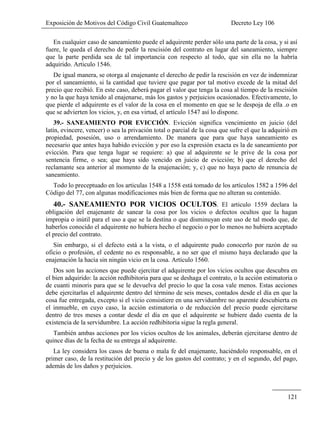 Exposición de Motivos del Código Civil Guatemalteco Decreto Ley 106
121
En cualquier caso de saneamiento puede el adquirente perder sólo una parte de la cosa, y si así
fuere, le queda el derecho de pedir la rescisión del contrato en lugar del saneamiento, siempre
que la parte perdida sea de tal importancia con respecto al todo, que sin ella no la habría
adquirido. Articulo 1546.
De igual manera, se otorga al enajenante el derecho de pedir la rescisión en vez de indemnizar
por el saneamiento, si la cantidad que tuviere que pagar por tal motivo excede de la mitad del
precio que recibió. En este caso, deberá pagar el valor que tenga la cosa al tiempo de la rescisión
y no la que haya tenido al enajenarse, más los gastos y perjuicios ocasionados. Efectivamente, lo
que pierde el adquirente es el valor de la cosa en el momento en que se le despoja de ella .o en
que se advierten los vicios, y, en esa virtud, el artículo 1547 así lo dispone.
39.- SANEAMIENTO POR EVICCIÓN. Evicción significa vencimiento en juicio (del
latín, evincere, vencer) o sea la privación total o parcial de la cosa que sufre el que la adquirió en
propiedad, posesión, uso o arrendamiento. De manera que para que haya saneamiento es
necesario que antes haya habido evicción y por eso la expresión exacta es la de saneamiento por
evicción. Para que tenga lugar se requiere: a) que al adquirente se le prive de la cosa por
sentencia firme, o sea; que haya sido vencido en juicio de evicción; b) que el derecho del
reclamante sea anterior al momento de la enajenación; y, c) que no haya pacto de renuncia de
saneamiento.
Todo lo preceptuado en los articulas 1548 a 1558 está tomado de los artículos 1582 a 1596 del
Código del 77, con algunas modificaciones más bien de forma que no alteran su contenido.
40.- SANEAMIENTO POR VICIOS OCULTOS. El articulo 1559 declara la
obligación del enajenante de sanear la cosa por los vicios o defectos ocultos que la hagan
impropia o inútil para el uso a que se la destina o que disminuyan este uso de tal modo que, de
haberlos conocido el adquirente no hubiera hecho el negocio o por lo menos no hubiera aceptado
el precio del contrato.
Sin embargo, si el defecto está a la vista, o el adquirente pudo conocerlo por razón de su
oficio o profesión, el cedente no es responsable, a no ser que el mismo haya declarado que la
enajenación la hacía sin ningún vicio en la cosa. Artículo 1560.
Dos son las acciones que puede ejercitar el adquirente por los vicios ocultos que descubra en
el bien adquirido: la acción redhibitoria para que se deshaga el contrato, o la acción estimatoria o
de cuanti minoris para que se le devuelva del precio lo que la cosa vale menos. Estas acciones
debe ejercitarlas el adquirente dentro del término de seis meses, contados desde el día en que la
cosa fue entregada, excepto si el vicio consistiere en una servidumbre no aparente descubierta en
el inmueble, en cuyo caso, la acción estimatoria o de reducción del precio puede ejercitarse
dentro de tres meses a contar desde el día en que el adquirente se hubiere dado cuenta de la
existencia de la servidumbre. La acción redhibitoria sigue la regla general.
También ambas acciones por los vicios ocultos de los animales, deberán ejercitarse dentro de
quince días de la fecha de su entrega al adquirente.
La ley considera los casos de buena o mala fe del enajenante, haciéndolo responsable, en el
primer caso, de la restitución del precio y de los gastos del contrato; y en el segundo, del pago,
además de los daños y perjuicios.
 