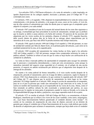 Exposición de Motivos del Código Civil Guatemalteco Decreto Ley 106
122
Los artículos 1565 a 1569 hacen referencia a la venta de animales y están inspirados en
iguales disposiciones de los códigos español, mexicano y peruano, pues el Código del 77 no
contempla esos casos.
E I primero, 1565, y el segundo, 1566, disponen la responsabilidad en la venta de varias cosas
conjuntamente, o de parejas de animales, o de juegos de cosas, casos en los cuales, el vicio de,
una de ellas acarrea el saneamiento por todas las demás pues se supone que el comprador quiso
adquirir el conjunto y no cada unidad.
El artículo 1567 considera el caso de la muerte del animal dentro de los siete días siguientes a
su entrega, eventualidad que hace procedente la acción de saneamiento, siempre que se probare
que la muerte se debió a causa anterior a la fecha del contrato. El ejercicio de las acciones del
adquirente por los vicios ocultos de los animales, dispone el artículo 1572, segunda fracción,
debe ocurrir dentro de quince días de la fecha de su entrega; plazo especialísimo por la
naturaleza de la cosa, que hace más difícil la prueba mientras más tiempo transcurra.
El artículo 1568, igual al artículo 1494 del Código Civil español y 1366 del peruano, es caso
de nulidad del contrato por falta de objeto lícito, en la primera parte del artículo, y por error en la
cualidad sustancial de la cosa, en la segunda parte.
El artículo 1569 exceptúa del saneamiento las ventas hechas en feria, igual a los artículos
1493 del Código español y 1365 del peruano, aunque éstos comprenden asimismo la venta en
pública subasta. También se refiere al caso de que la venta se haya hecho con calificación de la
calidad de la caballería.
La venta en feria o mercado público da oportunidad al comprador para escoger los animales
que le parezcan y examinarlos detenidamente; y tanto por esta circunstancia, como porque la
naturaleza mercantil del negocio exige seguridad en el contrato, sin el peligro de una acción
posterior, el negocio no admite reclamación por defectos que el adquirente note después de la
entrega de los animales.
En cuanto a la venta judicial de bienes inmuebles, si el vicio oculto resulta después de la
enajenación, procede el saneamiento, pero no el pago de daños y perjuicios, según lo dispone el
artículo 1564. Esta disposición es contraria a la que contiene la segunda parte del artículo 1607
del Código del 77, que dispone que la acción de saneamiento no tiene lugar en las ventas
judiciales. El Código español en el artículo 1489, otorga la acción de saneamiento al comprador,
pues no es el juez la persona que vende sino únicamente la que interviene en la venta, la cual
realiza en nombre del trasmitente que es el responsable de los vicios de la cosa. Ahora, como el
bien rematado en pública subasta ha sido examinado y justipreciado por peritos, en cuya
diligencia por lo regular no toma parte el propietario cuando la venta es forzada, se le exime de
la responsabilidad del pago de daños y perjuicios, cuyo pago supondría mala fe de su parte.
El artículo 1571 es similar al artículo 1369 del Código del Perú y su comentarista, el doctor
Rodríguez, manifiesta que se refiere a los vicios de las cosas vendidas, como autos, maquinarias,
etc., cuyo buen funcionamiento hubiera garantizado el vendedor durante cierto tiempo18
. Es
común en los contratos de enajenación de esta clase de objetos convenir en un término de
garantía que otorga el vendedor por el buen funcionamiento de la cosa y todo defecto que resulte
da derecho al adquirente para reclamar el saneamiento, siempre que haya dado aviso al vendedor
18
Rodríguez Llerena - Código Civil- Tomo III, Pág. 281.
 