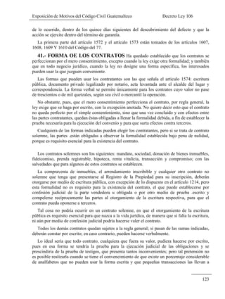 Exposición de Motivos del Código Civil Guatemalteco Decreto Ley 106
123
de lo ocurrido, dentro de los quince días siguientes del descubrimiento del defecto y que la
acción se ejercite dentro del término de garantía.
La primera parte del artículo 1572 y el artículo 1573 están tomados de los artículos 1607,
1608, 1609 Y 1610 del Código del 77.
41.- FORMA OE LOS CONTRATOS Ha quedado establecido que los contratos se
perfeccionan por el mero consentimiento, excepto cuando la ley exige otra formalidad; y también
que en todo negocio jurídico, cuando la ley no designe una forma específica, los interesados
pueden usar la que juzguen conveniente.
Las formas que pueden usar los contratantes son las que señala el artículo 1574: escritura
pública, documento privado legalizado por notario, acta levantada ante el alcalde del lugar y
correspondencia. La forma verbal se permite únicamente para los contratos cuyo valor no pase
de trescientos o de mil quetzales, según sea civil o mercantil la operación.
No obstante, pues, que el mero consentimiento perfecciona el contrato, por regla general, la
ley exige que se haga por escrito, con la excepción anotada. No quiere decir esto que el contrato
no queda perfecto por el simple consentimiento, sino que una vez concluido y con efectos entre
las partes contratantes, quedan éstas obligadas a llenar la formalidad debida, a fin de establecer la
prueba necesaria para la ejecución del convenio y para que surta efectos contra terceros.
Cualquiera de las formas indicadas pueden elegir los contratantes, pero si se trata de contrato
solemne, las partes .están obligadas a observar la formalidad establecida bajo pena de nulidad,
porque es requisito esencial para la existencia del contrato.
Los contratos solemnes son los siguientes: mandato, sociedad, donación de bienes inmuebles,
fideicomiso, prenda registrable, hipoteca, renta vitalicia, transacción y compromiso; con las
salvedades que para algunos de estos contratos se establecen.
La compraventa de inmuebles, el arrendamiento inscribible y cualquier otro contrato no
solemne que tenga que presentarse al Registro de la Propiedad para su inscripción, deberán
otorgarse por medio de escritura pública, con excepción de lo dispuesto en el artículo 1214, pero
esta formalidad no es requisito para la existencia del contrato, el que puede establecerse por
confesión judicial de la parte vendedora u obligada o por otro medio de prueba .escrito y
compelerse recíprocamente las partes al otorgamiento de la escritura respectiva, para que el
contrato pueda oponerse a terceros.
Tal cosa no podría ocurrir en un contrato solemne, en que el otorgamiento de la escritura
pública es requisito esencial para que nazca a la vida jurídica, de manera que si falta la escritura,
ni aún por medio de confesión judicial podría hacerse valer el contrato.
Todos los demás contratos quedan sujetos a la regla general; si pasan de las sumas indicadas,
deberán constar por escrito; en caso contrario, pueden hacerse verbalmente.
Lo ideal sería que todo contrato, cualquiera que fuera su valor, pudiera hacerse por escrito,
pues en esa forma se tendría la prueba para la ejecución judicial de las obligaciones y se
prescindiría de la prueba de testigos, que presenta tantos inconvenientes; pero tal pretensión no
es posible realizarla cuando se tiene el convencimiento de que existe un porcentaje considerable
de analfabetos que no pueden usar la forma escrita y que pequeñas transacciones las llevan a
 