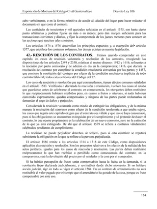 Exposición de Motivos del Código Civil Guatemalteco Decreto Ley 106
124
cabo verbalmente, o en la forma primitiva de acudir al .alcalde del lugar para hacer redactar el
documento en que coste el contrato.
Las cantidades de trescientos y mil quetzales señaladas en el artículo 1575, son hasta cierto
punto arbitrarias y podrían fijarse en más o en menos; pero dan margen suficiente para las
transacciones corrientes y diarias, y fijan la competencia de los jueces menores para conocer de
las acciones que susciten tales contratos.
Los artículos 1574 a 1578 desarrollan los principios expuestos y, a excepción del• artículo
1577, que establece los contratos solemnes, los demás existen en nuestra legislación.
42.- RESCISIÓN DE LOS CONTRATOS. Hemos querido comprender en este
capítulo los casos de rescisión voluntaria y resolución de los contratos, recogiendo las
disposiciones de los artículos 2349 y 2350, relativas al mutuo disenso; 1912 y 1616, referentes a
la rescisión por pacto comisorio y de adición en día en la compraventa; 1416, que declara la
resolución del contrato por cumplirse la condición resolutoria convenida por las partes; y 1457,
que contiene la resolución del contrato por efecto de la condición resolutoria implícita de todo
contrato bilateral; todos estos artículos del Código del 77.
Los casos de rescisión y resolución que aquí contemplamos, tienen efectos comunes señalados
en el artículo 1583. Verificada o declarada la rescisión o resolución, vuelven las cosas al estado
que guardaban antes de celebrarse el contrato; en consecuencia, los otorgantes deben restituirse
lo que recíprocamente hubieren recibidos pero, en cuanto a frutos o intereses, si nada hubieren
convenido expresamente, quedan compensados y ninguna de las partes puede reclamarlos ni
demandar el pago de daños y perjuicios.
Considerada la rescisión voluntaria como medio de extinguir las obligaciones, y de la misma
manera la resolución del convenio como efecto de la condición resolutoria a que estaba sujeto,
los casos que regula este capítulo exigen que el contrato sea válido y que .no se haya consumado,
pues si las obligaciones se encuentran extinguidas por el cumplimiento y sé pretende deshacer el
contrato, lo que ocurre propiamente es la celebración de un nuevo convenio, pero no la extinción
de lo que ya está extinguido. De ahí que el artículo 1579 se refiera a contratos válidamente
celebrados pendientes de cumplimiento.
La rescisión no puede perjudicar derechos de tercero, pues si esto ocurriere se reputará
subsistente la obligación en lo que se refiere a la persona perjudicada.
El artículo 1586 remite a los artículos 1314 a 1318 de este Código, como disposiciones
aplicables ala rescisión y resolución. Son los preceptos relativos-a los efectos de la nulidad de los
actos jurídicos, iguales para los casos de rescisión y resolución. Las partes deben restituirse
recíprocamente lo que han recibido o percibido como consecuencia del contrato; en la
compraventa, será la devolución del precio por el vendedor y la cosa por el comprador.
Si ha habido percepción de frutos serán compensables hasta la fecha de la demanda, si la
resolución fuere declarada judicialmente, y restituibles desde dicho momento. Si no hubiere
acción judicial, rige en todo su vigor el artículo 1584. En un contrato de arrendamiento no será
restituible el valor pagado por el tiempo que el arrendatario ha gozado de la cosa, porque es fruto
compensable con este uso.
 